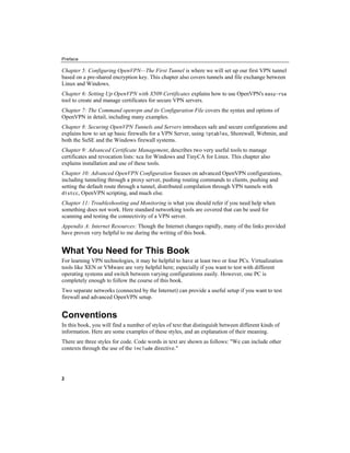 Preface
2
Chapter 5: Configuring OpenVPN—The First Tunnel is where we will set up our first VPN tunnel
based on a pre-shared encryption key. This chapter also covers tunnels and file exchange between
Linux and Windows.
Chapter 6: Setting Up OpenVPN with X509 Certificates explains how to use OpenVPN's easy-rsa
tool to create and manage certificates for secure VPN servers.
Chapter 7: The Command openvpn and its Configuration File covers the syntax and options of
OpenVPN in detail, including many examples.
Chapter 8: Securing OpenVPN Tunnels and Servers introduces safe and secure configurations and
explains how to set up basic firewalls for a VPN Server, using iptables, Shorewall, Webmin, and
both the SuSE and the Windows firewall systems.
Chapter 9: Advanced Certificate Management, describes two very useful tools to manage
certificates and revocation lists: xca for Windows and TinyCA for Linux. This chapter also
explains installation and use of these tools.
Chapter 10: Advanced OpenVPN Configuration focuses on advanced OpenVPN configurations,
including tunneling through a proxy server, pushing routing commands to clients, pushing and
setting the default route through a tunnel, distributed compilation through VPN tunnels with
distcc, OpenVPN scripting, and much else.
Chapter 11: Troubleshooting and Monitoring is what you should refer if you need help when
something does not work. Here standard networking tools are covered that can be used for
scanning and testing the connectivity of a VPN server.
Appendix A: Internet Resources: Though the Internet changes rapidly, many of the links provided
have proven very helpful to me during the writing of this book.
What You Need for This Book
For learning VPN technologies, it may be helpful to have at least two or four PCs. Virtualization
tools like XEN or VMware are very helpful here; especially if you want to test with different
operating systems and switch between varying configurations easily. However, one PC is
completely enough to follow the course of this book.
Two separate networks (connected by the Internet) can provide a useful setup if you want to test
firewall and advanced OpenVPN setup.
Conventions
In this book, you will find a number of styles of text that distinguish between different kinds of
information. Here are some examples of these styles, and an explanation of their meaning.
There are three styles for code. Code words in text are shown as follows: "We can include other
contexts through the use of the include directive."
 