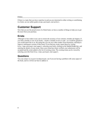 Preface
4
If there is a topic that you have expertise in and you are interested in either writing or contributing
to a book, see our author guide on www.packtpub.com/authors.
Customer Support
Now that you are the proud owner of a Packt book, we have a number of things to help you to get
the most from your purchase.
Errata
Although we have taken every care to ensure the accuracy of our contents, mistakes do happen. If
you find a mistake in one of our books—maybe a mistake in text or code—we would be grateful if
you would report this to us. By doing this you can save other readers from frustration, and help to
improve subsequent versions of this book. If you find any errata, report them by visiting
http://www.packtpub.com/support, selecting your book, clicking on the Submit Errata link, and
entering the details of your errata. Once your errata have been verified, your submission will be
accepted and the errata added to the list of existing errata. The existing errata can be viewed by
selecting your title from http://www.packtpub.com/support.
Questions
You can contact us at questions@packtpub.com if you are having a problem with some aspect of
the book, and we will do our best to address it.
 