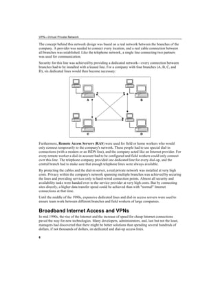 VPN—Virtual Private Network
The concept behind this network design was based on a real network between the branches of the
company. A provider was needed to connect every location, and a real cable connection between
all branches was established. Like the telephone network, a single line connecting two partners
was used for communication.
Security for this line was achieved by providing a dedicated network—every connection between
branches had to be installed with a leased line. For a company with four branches (A, B, C, and
D), six dedicated lines would then become necessary:
6
Furthermore, Remote Access Servers (RAS) were used for field or home workers who would
only connect temporarily to the company's network. These people had to use special dial-in
connections (with a modem or an ISDN line), and the company acted like an Internet provider. For
every remote worker a dial-in account had to be configured and field workers could only connect
over this line. The telephone company provided one dedicated line for every dial-up, and the
central branch had to make sure that enough telephone lines were always available.
By protecting the cables and the dial-in server, a real private network was installed at very high
costs. Privacy within the company's network spanning multiple branches was achieved by securing
the lines and providing services only to hard-wired connection points. Almost all security and
availability tasks were handed over to the service provider at very high costs. But by connecting
sites directly, a higher data transfer speed could be achieved than with "normal" Internet
connections at that time.
Until the middle of the 1990s, expensive dedicated lines and dial-in access servers were used to
ensure team work between different branches and field workers of large companies.
Broadband Internet Access and VPNs
In mid 1990s, the rise of the Internet and the increase of speed for cheap Internet connections
paved the way for new technologies. Many developers, administrators, and, last but not the least,
managers had discovered that there might be better solutions than spending several hundreds of
dollars, if not thousands of dollars, on dedicated and dial-up access lines.
 