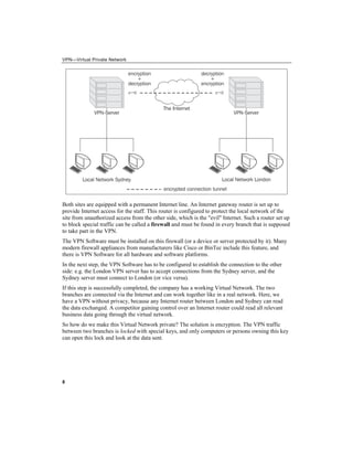VPN—Virtual Private Network
Both sites are equipped with a permanent Internet line. An Internet gateway router is set up to
provide Internet access for the staff. This router is configured to protect the local network of the
site from unauthorized access from the other side, which is the "evil" Internet. Such a router set up
to block special traffic can be called a firewall and must be found in every branch that is supposed
to take part in the VPN.
The VPN Software must be installed on this firewall (or a device or server protected by it). Many
modern firewall appliances from manufacturers like Cisco or BinTec include this feature, and
there is VPN Software for all hardware and software platforms.
In the next step, the VPN Software has to be configured to establish the connection to the other
side: e.g. the London VPN server has to accept connections from the Sydney server, and the
Sydney server must connect to London (or vice versa).
If this step is successfully completed, the company has a working Virtual Network. The two
branches are connected via the Internet and can work together like in a real network. Here, we
have a VPN without privacy, because any Internet router between London and Sydney can read
the data exchanged. A competitor gaining control over an Internet router could read all relevant
business data going through the virtual network.
So how do we make this Virtual Network private? The solution is encryption. The VPN traffic
between two branches is locked with special keys, and only computers or persons owning this key
can open this lock and look at the data sent.
8
 