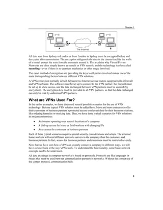 Chapter 1
All data sent from Sydney to London or from London to Sydney must be encrypted before and
decrypted after transmission. The encryption safeguards the data in the connection like the walls
of a tunnel protect the train from the mountain around it. This explains why Virtual Private
Networks are often simply known as tunnels or VPN tunnels, and the technology is often called
tunneling—even if there is no quantum mechanics or other magic involved.
The exact method of encryption and providing the keys to all parties involved makes one of the
main distinguishing factors between different VPN solutions.
A VPN connection normally is built between two Internet access routers equipped with a firewall
and VPN software. The software must be set up to connect to the VPN partner, the firewall must
be set up to allow access, and the data exchanged between VPN partners must be secured (by
encryption). The encryption key must be provided to all VPN partners, so that the data exchanged
can only be read by authorized VPN partners.
What are VPNs Used For?
In the earlier examples, we have discussed several possible scenarios for the use of VPN
technology. But one typical VPN solution must be added here: More and more enterprises offer
their customers or business partners a protected access to relevant data for their business relations,
like ordering formulas or stocking data. Thus, we have three typical scenarios for VPN solutions
in modern enterprises:
• An intranet spanning over several locations of a company
• A dial-up access for home or field workers with changing IPs
• An extranet for customers or business partners
Each of these typical scenarios requires special security considerations and setups. The external
home workers will need different access to servers in the company than the customers and
business partners. In fact, access for business partners and customers must be restricted severely.
Now that we have seen how a VPN can securely connect a company in different ways, we will
have a closer look at the way VPNs work. To understand the functionality, some basic network
concepts need to be understood.
All data exchange in computer networks is based on protocols. Protocols are like languages or
rituals that must be used between communication partners in networks. Without the correct use of
the correct protocol, communication fails.
9
 