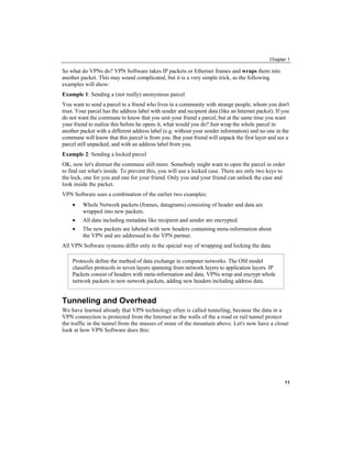 Chapter 1
So what do VPNs do? VPN Software takes IP packets or Ethernet frames and wraps them into
another packet. This may sound complicated, but it is a very simple trick, as the following
examples will show:
Example 1: Sending a (not really) anonymous parcel
You want to send a parcel to a friend who lives in a community with strange people, whom you don't
trust. Your parcel has the address label with sender and recipient data (like an Internet packet). If you
do not want the commune to know that you sent your friend a parcel, but at the same time you want
your friend to realize this before he opens it, what would you do? Just wrap the whole parcel in
another packet with a different address label (e.g. without your sender information) and no one in the
commune will know that this parcel is from you. But your friend will unpack the first layer and see a
parcel still unpacked, and with an address label from you.
Example 2: Sending a locked parcel
OK, now let's distrust the commune still more. Somebody might want to open the parcel in order
to find out what's inside. To prevent this, you will use a locked case. There are only two keys to
the lock, one for you and one for your friend. Only you and your friend can unlock the case and
look inside the packet.
VPN Software uses a combination of the earlier two examples:
• Whole Network packets (frames, datagrams) consisting of header and data are
wrapped into new packets.
• All data including metadata like recipient and sender are encrypted.
• The new packets are labeled with new headers containing meta-information about
the VPN and are addressed to the VPN partner.
All VPN Software systems differ only in the special way of wrapping and locking the data.
Protocols define the method of data exchange in computer networks. The OSI model
classifies protocols in seven layers spanning from network layers to application layers. IP
Packets consist of headers with meta-information and data. VPNs wrap and encrypt whole
network packets in new network packets, adding new headers including address data.
Tunneling and Overhead
We have learned already that VPN technology often is called tunneling, because the data in a
VPN connection is protected from the Internet as the walls of the a road or rail tunnel protect
the traffic in the tunnel from the masses of stone of the mountain above. Let's now have a closer
look at how VPN Software does this:
11
 