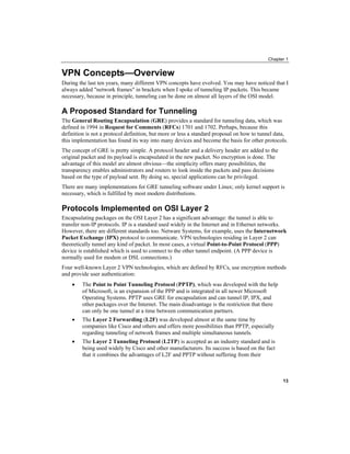 Chapter 1
VPN Concepts—Overview
During the last ten years, many different VPN concepts have evolved. You may have noticed that I
always added "network frames" in brackets when I spoke of tunneling IP packets. This became
necessary, because in principle, tunneling can be done on almost all layers of the OSI model.
A Proposed Standard for Tunneling
The General Routing Encapsulation (GRE) provides a standard for tunneling data, which was
defined in 1994 in Request for Comments (RFCs) 1701 and 1702. Perhaps, because this
definition is not a protocol definition, but more or less a standard proposal on how to tunnel data,
this implementation has found its way into many devices and become the basis for other protocols.
The concept of GRE is pretty simple. A protocol header and a delivery header are added to the
original packet and its payload is encapsulated in the new packet. No encryption is done. The
advantage of this model are almost obvious—the simplicity offers many possibilities, the
transparency enables administrators and routers to look inside the packets and pass decisions
based on the type of payload sent. By doing so, special applications can be privileged.
There are many implementations for GRE tunneling software under Linux; only kernel support is
necessary, which is fulfilled by most modern distributions.
Protocols Implemented on OSI Layer 2
Encapsulating packages on the OSI Layer 2 has a significant advantage: the tunnel is able to
transfer non-IP protocols. IP is a standard used widely in the Internet and in Ethernet networks.
However, there are different standards too. Netware Systems, for example, uses the Internetwork
Packet Exchange (IPX) protocol to communicate. VPN technologies residing in Layer 2 can
theoretically tunnel any kind of packet. In most cases, a virtual Point-to-Point Protocol (PPP)
device is established which is used to connect to the other tunnel endpoint. (A PPP device is
normally used for modem or DSL connections.)
Four well-known Layer 2 VPN technologies, which are defined by RFCs, use encryption methods
and provide user authentication:
• The Point to Point Tunneling Protocol (PPTP), which was developed with the help
of Microsoft, is an expansion of the PPP and is integrated in all newer Microsoft
Operating Systems. PPTP uses GRE for encapsulation and can tunnel IP, IPX, and
other packages over the Internet. The main disadvantage is the restriction that there
can only be one tunnel at a time between communication partners.
• The Layer 2 Forwarding (L2F) was developed almost at the same time by
companies like Cisco and others and offers more possibilities than PPTP, especially
regarding tunneling of network frames and multiple simultaneous tunnels.
• The Layer 2 Tunneling Protocol (L2TP) is accepted as an industry standard and is
being used widely by Cisco and other manufacturers. Its success is based on the fact
that it combines the advantages of L2F and PPTP without suffering from their
13
 