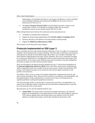 VPN—Virtual Private Network
14
disadvantages. Even though it provides no own security mechanisms, it can be combined
with technologies offering such mechanisms like IPsec (see the section Protocols
Implemented on OSI Layer 3).
• The Layer 2 Security Protocol (L2Sec) was developed to provide a solution to the
security flaws of IPsec. Even though its overhead is rather big, the security
mechanisms used are secure, because mainly SSL/TLS is used.
Other distinguishing factors between the mentioned systems and protocols are:
• Availability of authentication mechanisms
• Support for advanced networking features like Network Address Translation (NAT)
• Dynamic allocation of IP addresses for tunnel partners in dial-up mode
• Support for Public Key Infrastructures (PKI)
These features will be discussed in later chapters.
Protocols Implemented on OSI Layer 3
IPsec is probably the most wide-spread tunneling technology. In fact, it is rather a set of protocols,
standards, and mechanisms than a single technology. The wide range of definitions, specifications,
and protocols are already the main disadvantages about IPsec. It is a complex technology with
many different implementations and many security loopholes. IPsec was a compromise accepted
by a commission and therefore is something like a least common denominator agreed upon. This
means that IPsec can be used in many different setups and environments, ensuring compatibility,
but almost no aspect of it offers the best possible solution.
IPsec was developed as an Internet Security Standard on Layer 3, and has been standardized by
the Internet Engineering Task Force (IETF) since 1995. IPsec can be used to encapsulate any
traffic of application layers, but no traffic of lower network layers. Neither network frames, IPX
packets, nor broadcast messages can be transferred, and network address translation is only
possible with restrictions.
Nevertheless, IPsec can use a variety of encryption mechanisms, authentication protocols, and
other security associations. IPsec software exists for almost every platform, and compatibility with
the implementation of other manufacturers is secured in most cases even though there are
significant problems resulting from proprietary extensions.
The main advantage of IPsec is the fact that it is being used everywhere. An administrator can
choose from an abundant number of hardware devices and software implementations to provide
his or her networks with a secure tunnel.
Basically there are two relevant methods that IPsec uses:
• Tunnel Mode: The tunnel mode works like the examples listed above; the whole IP
packets are encapsulated in a new packet and sent to the other tunnel endpoint, where the
VPN software unpacks them and forwards them to the recipient. In this way the IP
addresses of sender and recipient, and all other metadata are protected as well.
 