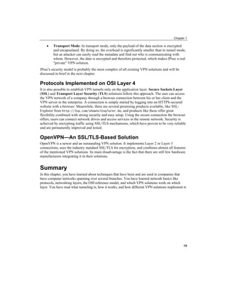 Chapter 1
Transport Mode: In transport mode, only the payload of the data section is encrypted
and encapsulated. By doing so, the overhead is significantly smaller than in tunnel mode,
but an attacker can easily read the metadata and find out who is communicating with
whom. However, the data is encrypted and therefore protected, which makes IPsec a real
"private" VPN solution.
•
IPsec's security model is probably the most complex of all existing VPN solutions and will be
discussed in brief in the next chapter.
Protocols Implemented on OSI Layer 4
It is also possible to establish VPN tunnels only on the application layer. Secure Sockets Layer
(SSL) and Transport Layer Security TLS
( ) solutions follow this approach. The user can access
the VPN network of a company through a browser connection between his or her client and the
VPN server in the enterprise. A connection is simply started by logging into an HTTPS-secured
website with a browser. Meanwhile, there are several promising products available, like SSL-
Explorer from http://3sp.com/showSslExplorer.do, and products like these offer great
flexibility combined with strong security and easy setup. Using the secure connection the browser
offers, users can connect network drives and access services in the remote network. Security is
achieved by encrypting traffic using SSL/TLS mechanisms, which have proven to be very reliable
and are permanently improved and tested.
OpenVPN—An SSL/TLS-Based Solution
OpenVPN is a newer and an outstanding VPN solution. It implements Layer 2 or Layer 3
connections, uses the industry standard SSL/TLS for encryption, and combines almost all features
of the mentioned VPN solutions. Its main disadvantage is the fact that there are still few hardware
manufacturers integrating it in their solutions.
Summary
In this chapter, you have learned about techniques that have been and are used in companies that
have computer networks spanning over several branches. You have learned network basics like
protocols, networking layers, the OSI reference model, and which VPN solutions work on which
layer. You have read what tunneling is, how it works, and how different VPN solutions implement it.
15
 