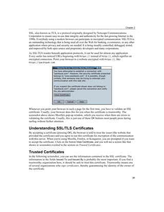 Chapter 2
SSL, also known as TLS, is a protocol originally designed by Netscape Communications
Corporation to ensure easy-to-use data integrity and authenticity for the fast growing Internet in the
1990s. Everybody using a modern browser can participate in encrypted communication. SSL/TLS is
an outstanding technology that is being used all over the Web for banking, e-commerce, or any other
application where privacy and security are needed. It is being steadily controlled, debugged, tested,
and improved by both open source and proprietary developers and many corporations.
As SSL/TLS resides beneath application protocols, it can be used for almost any application.
Every surfer has noticed URLs beginning with https:// instead of http://, which signifies an
encrypted connection. Point your browser to a website encrypted with https://, like
https://packtpub.com.
Whenever you point your browser to such a page for the first time, you have to validate an SSL
certificate. Usually, your browser does this for you when the certificate is trustworthy. The
screenshot above shows Mozilla's pop-up window, which you receive when there are errors in
validating the certificate. Usually, this is just one of these OK buttons most people press during
surfing without further attention.
Understanding SSL/TLS Certificates
By accepting a certificate (pressing OK), the browser is told to trust the issuer (the website that
provided the certificate) and you agree to use this certificate for encryption of the communication
with this server. When you're using Mozilla, Firefox, or Konqueror, you are prompted if you want
to accept the certificate. Click on the button View Certificate, and you will see a screen like that
shown in screenshot overleaf in the section on Trusted Certificates.
Trusted Certificates
In the following screenshot, you can see the information contained in the SSL certificate. The
information in the fields Issued To and Issued By is probably the most important. If you find a
trustworthy organization here, it should be safe to trust this certificate. Trustworthy means one
of several organizations who sign certificates, thereby guaranteeing the identity of the owner of
the certificate.
21
 