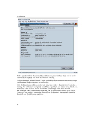 VPN Security
With a signed certificate the owner of the certificate can prove that he or she is who he or she
claims to be, to anybody who trusts the certificate authority.
Every TLS-enabled browser contains a list of trustworthy organizations that are entitled to sign
certificates and the keys necessary to confirm this.
Click the button and have another look at the first window—
Close Security Error. It is in fact a
warning. The certificate was originally issued for www.packtpub.com and not for packtpub.com,
from where it was received, and the Mozilla SSL client simply warns about this fact.
www.packtpub.com is a subdomain of packtpub.com, so this difference should not be crucial.
However, if you receive a warning that the certificate for domain A was originally issued for
domain B, you should become suspicious.
22
 