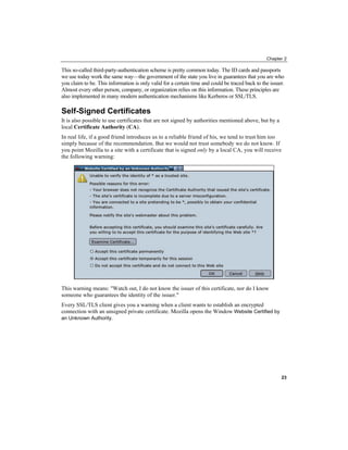 Chapter 2
This so-called third-party-authentication scheme is pretty common today. The ID cards and passports
we use today work the same way—the government of the state you live in guarantees that you are who
you claim to be. This information is only valid for a certain time and could be traced back to the issuer.
Almost every other person, company, or organization relies on this information. These principles are
also implemented in many modern authentication mechanisms like Kerberos or SSL/TLS.
Self-Signed Certificates
It is also possible to use certificates that are not signed by authorities mentioned above, but by a
local Certificate Authority (CA).
In real life, if a good friend introduces us to a reliable friend of his, we tend to trust him too
simply because of the recommendation. But we would not trust somebody we do not know. If
you point Mozilla to a site with a certificate that is signed only by a local CA, you will receive
the following warning:
This warning means: "Watch out, I do not know the issuer of this certificate, nor do I know
someone who guarantees the identity of the issuer."
Every SSL/TLS client gives you a warning when a client wants to establish an encrypted
connection with an unsigned private certificate. Mozilla opens the Window Website Certified by
an Unknown Authority.
23
 