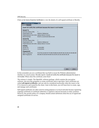 VPN Security
Click on the button to view the details of a self-signed certificate in Mozilla:
Examine Certificate
In this screenshot you see a certificate that was built to secure the Webmin administration
interface on a local system. Mozilla reports: Could not verify this certificate because the issuer is
not trusted. Where does this certificate come from?
The solution is simple: The OpenSSL software package, which contains the encryption
software, also provides programs to create certificates and to sign them. Such certificates are
called self-signed certificates, and can only be considered trustworthy when the issuer or the
CA is known to and trusted by the client. Later in this book, you will learn how to create, sign,
and manage such certificates.
Self-signed certificates are often used for testing purposes or in local networks because registering
(signing) certificates at certificate authorities is expensive and not necessary in many scenarios.
However, the security policy of a company should contain definitions about the use of signed and
unsigned certificates on servers.
24
 