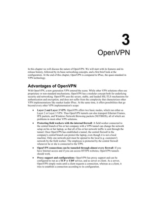 3
OpenVPN
In this chapter we will discuss the nature of OpenVPN. We will start with its features and its
release history, followed by its basic networking concepts, and a first brief look at the
configuration. At the end of this chapter, OpenVPN is compared to IPsec, the quasi-standard in
VPN technology.
Advantages of OpenVPN
With OpenVPN, a new generation VPN entered the scene. While other VPN solutions often use
proprietary or non-standard mechanisms, OpenVPN has a modular concept both for underlying
security and networking. OpenVPN uses the secure, stable, and lauded SSL/TLS mechanisms for
authentication and encryption, and does not suffer from the complexity that characterizes other
VPN implementations like market leader IPsec. At the same time, it offers possibilities that go
beyond every other VPN implementation's scope:
• Layer 2 and Layer 3 VPN: OpenVPN offers two basic modes, which run either as
Layer 2 or Layer 3 VPN. Thus OpenVPN tunnels can also transport Ethernet Frames,
IPX packets, and Windows Network Browsing packets (NETBIOS), all of which are
problems in most other VPN solutions.
• Protecting field workers with the internal firewall: A field worker connected to
the central branch of his or her company with a VPN tunnel can change the network
setup on his or her laptop, so that all of his or her network traffic is sent through the
tunnel. Once OpenVPN has established a tunnel, the central firewall in the
company's central branch can protect the laptop, even though it is not a local
machine. Only one network port must be opened to the local (e.g. customers')
network by the field worker. The employee is protected by the central firewall
whenever he or she is connected to the VPN.
• OpenVPN connections can be tunneled through almost every firewall: If you
have Internet access and if you can access HTTPS websites, OpenVPN tunnels
should work.
• Proxy support and configurations: OpenVPN has proxy support and can be
configured to run as a TCP or UDP service, and as server or client. As a server,
OpenVPN simply waits until a client requests a connection, whereas as a client, it
tries to establish a connection according to its configuration.
 