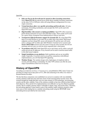 OpenVPN
28
• Only one Port in the firewall must be opened to allow incoming connections:
Since OpenVPN 2.0, the special server mode allows multiple incoming connections
on the same TCP or UDP port, while still using different configurations for every
single connection.
• Virtual Interfaces allow very specific networking and firewall rules: All rules,
restrictions, forwarding mechanisms, and concepts like NAT can be used with
OpenVPN tunnels.
• High flexibility with extensive scripting possibilities: OpenVPN offers numerous
points during connection set up to start individual scripts. These scripts can be used
for a great variety of purposes from authentication to failover and more.
• Transparent, high-performance support for dynamic IPs: By using OpenVPN,
there is no need anymore to use static IPs on either side of the tunnel. Both tunnel
endpoints can have cheap DSL access with dynamic IPs and the users will rarely
notice a change of IP on either side. Both Windows Terminal server sessions and
Secure Shell (SSH) sessions will only seem to hang for some seconds, but will not
terminate and will carry on with the action requested after a short pause.
• No problems with NAT: Both OpenVPN server and clients can be within a network
using only private IP addresses. Every firewall can be used to send the tunnel traffic
to the other tunnel endpoint.
• Simple Installation on any platform: Both installation and use are incredibly
simple. Especially, if you have tried to set up IPsec connections with different
implementations, you will find OpenVPN appealing.
• Modular Design: The modular design with a high degree of simplicity both in
security and networking is outstanding. No other VPN solution can offer the same
range of possibilities at this level of security.
History of OpenVPN
According to an interview on http://linuxsecurity.com published in 2003, James Yonan was
traveling in Central Asia in days prior to 9/11, 2001 and connecting to his office over Asian or
Russian Internet Providers.
The fact that these connections were established over servers in countries with very doubtable
security situations made him more and more aware of and concerned about security issues. His
research brought the insight that there were two main streams in VPN technology, one promoting
security and the other, usability. None of the solutions available at that time offered an ideal blend of
both objectives. IPsec and all of its implementations were difficult to set up, but offered acceptable
security. But its complex structure made it vulnerable to attacks, bugs, and security flaws. Therefore,
the networking approach Yonan found in some of the usability camp's solutions seemed to make
more sense to him, leading him to a modular networking model using the TUN/TAP virtual
networking devices provided by the Linux kernel.
 