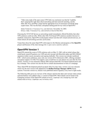 Chapter 3
"After some study of the open source VPN field, my conclusion was that the "usability
first" camp had the right ideas about networking and inter-network tunneling, and the
SSH, SSL/TLS, and IPSec camps had the appropriate level of seriousness toward the deep
crypto issues. This was the basic conceptual starting point for my work on OpenVPN."
James Yonan in a linuxsecurity.com interview, November 10, 2003.
(http://www.linuxsecurity.com/content/view/117363/49/)
Choosing the TUN/TAP devices as networking model immediately offered flexibility that other
VPN solutions could not offer. While other SSL/TLS-based VPN solutions needed a browser to
establish connections, OpenVPN would prepare almost real (but still virtual) network devices, on
which almost all networking activities can be done.
Yonan then chose the name OpenVPN with respect to the libraries and programs of the OpenSSL
project and because of the clear message this is open source and free software.
OpenVPN Version 1
OpenVPN entered the scene of VPN solutions only on May 13, 2001 with an initial release that
could barely tunnel IP packets over UDP and only encrypt with Blowfish cipher and SHA HMAC
signatures (rather secure encryption and signing methods). This version was already numbered
0.90—which seems ambitious, since only one version (0.91) followed in 2001, offering extended
encryption support. For SSL/TLS support, users would have to wait almost one year after the first
release. Version 1.0 was released in March 2002 and provided SSL/TLS-based authentication and
key exchange. This version was also the first to contain documentation in form of a manpage.
Then, OpenVPN development picked up speed. Only five days later, version 1.0.2 was released,
which was the first version with adaptations for Redhat Package Manager (RPM)-based
systems. From this version on, releases were published almost regularly every four to eight weeks.
The following table gives an overview of the releases and lists the dates and versions when certain
selected features were added to the 1.x version of OpenVPN. More details can be found in the
Changelog sections of the OpenVPN website at http://openvpn.net/changelog.html and
release notes at http://openvpn.net/relnotes.html.
29
 