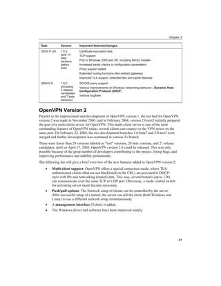 Chapter 3
Date Version Important features/changes
2003-11-20 1.5.0
(and 14
beta
versions
before
that)
Certificate revocation lists
TCP support
Port to Windows 2000 and XP, including Win32 installer
Increased sanity checks in configuration parameters
Proxy support added
Extended routing functions (like redirect gateway)
Improved TLS support, extended key and cipher features
2004-5-9 1.6.0
(including
4 release
candidates
and 7 beta
versions)
SOCKS proxy support
Various improvements on Windows networking behavior—Dynamic Host
Configuration Protocol DHCP
( )
Various bugfixes
OpenVPN Version 2
Parallel to the improvement and development of OpenVPN version 1, the test bed for OpenVPN
version 2 was made in November 2003, and in February 2004, version 2.0-test3 initially prepared
the goal of a multi-client server for OpenVPN. This multi-client server is one of the most
outstanding features of OpenVPN today; several clients can connect to the VPN server on the
same port. On February 22, 2004, the two development branches 1.6-beta7 and 2.0-test3 were
merged and further development was continued in version 2's branch.
There were fewer than 29 versions labeled as "test" versions, 20 beta versions, and 21 release
candidates, until on April 17, 2005, OpenVPN version 2.0 could be released. This was only
possible because of the great number of developers contributing to the project, fixing bugs, and
improving performance and stability permanently.
The following list will give a brief overview of the new features added to OpenVPN version 2:
• Multi-client support: OpenVPN offers a special connection mode, where TLS-
authenticated clients (that are not blacklisted on the CRL) are provided in DHCP-
style with IPs and networking (tunnel) data. This way, several tunnels (up to 128)
can communicate over the same TCP or UDP port. Obviously, a mode control switch
for activating server mode became necessary.
• Push/pull options: The Network setup of clients can be controlled by the server.
After successful setup of a tunnel, the server can tell the client (both Windows and
Linux) to use a different network setup instantaneously.
• A management interface (Telnet) is added.
• The Windows driver and software have been improved widely.
31
 