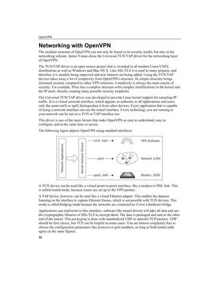 OpenVPN
Networking with OpenVPN
The modular structure of OpenVPN can not only be found in its security model, but also in the
networking scheme. James Yonan chose the Universal TUN/TAP driver for the networking layer
of OpenVPN.
The TUN/TAP driver is an open-source project that is included in all modern Linux/UNIX
distributions as well as Windows and Mac OS X. Like SSL/TLS it is used in many projects, and
therefore it is steadily being improved and new features are being added. Using the TUN/TAP
devices takes away a lot of complexity from OpenVPN's structure. Its simple structure brings
increased security compared to other VPN solutions. Complexity is always the main enemy of
security. For example, IPsec has a complex structure with complex modifications in the kernel and
the IP stack, thereby creating many possible security loopholes.
The Universal TUN/TAP driver was developed to provide Linux kernel support for tunneling IP
traffic. It is a virtual network interface, which appears as authentic to all applications and users;
only the name tunX or tapX distinguishes it from other devices. Every application that is capable
of using a network interface can use the tunnel interface. Every technology you are running in
your network can be run on a TUN or TAP interface too.
This driver is one of the main factors that make OpenVPN so easy to understand, easy to
configure, and at the same time so secure.
The following figure depicts OpenVPN using standard interfaces:
A TUN device can be used like a virtual point-to-point interface, like a modem or DSL link. This
is called routed mode, because routes are set up to the VPN partner.
A TAP device, however, can be used like a virtual Ethernet adapter. This enables the daemon
listening on the interface to capture Ethernet frames, which is not possible with TUN devices. This
mode is called bridging mode because the networks are connected as if over a hardware bridge.
Applications can read/write to this interface; software (the tunnel driver) will take all data and use
the cryptographic libraries of SSL/TLS to encrypt them. The data is packaged and sent to the other
end of the tunnel. This packaging is done with standardized UDP or optional TCP packets. UDP
should be first choice, but TCP can be helpful in some cases. You are almost completely free to
choose the configuration parameters like protocol or port numbers, as long as both tunnel ends
agree on the same figures.
32
 