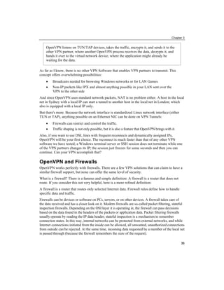 Chapter 3
OpenVPN listens on TUN/TAP devices, takes the traffic, encrypts it, and sends it to the
other VPN partner, where another OpenVPN process receives the data, decrypts it, and
hands it over to the virtual network device, where the application might already be
waiting for the data.
As far as I know, there is no other VPN Software that enables VPN partners to transmit. This
concept offers overwhelming possibilities:
• Broadcasts needed for browsing Windows networks or for LAN Games
• Non-IP packets like IPX and almost anything possible in your LAN sent over the
VPN to the other side
And since OpenVPN uses standard network packets, NAT is no problem either. A host in the local
net in Sydney with a local IP can start a tunnel to another host in the local net in London; which
also is equipped with a local IP only.
But there's more. Because the network interface is standardized Linux network interface (either
TUN or TAP), anything possible on an Ethernet NIC can be done on VPN Tunnels:
• Firewalls can restrict and control the traffic.
• Traffic shaping is not only possible, but it is also a feature that OpenVPN brings with it.
Also, if you want to use DSL lines with frequent reconnects and dynamically assigned IPs,
OpenVPN will be your first choice. The reconnect is much faster than that of any other VPN
software we have tested; a Windows terminal server or SSH session does not terminate while one
of the VPN partners changes its IP; the session just freezes for some seconds and then you can
continue. Can your VPN accomplish that?
OpenVPN and Firewalls
OpenVPN works perfectly with firewalls. There are a few VPN solutions that can claim to have a
similar firewall support, but none can offer the same level of security.
What is a firewall? There is a famous and simple definition: A firewall is a router that does not
route. If you consider this not very helpful, here is a more refined definition:
A firewall is a router that routes only selected Internet data. Firewall rules define how to handle
specific data and traffic.
Firewalls can be devices or software on PCs, servers, or on other devices. A firewall takes care of
the data received and has a closer look on it. Modern firewalls are so-called packet filtering, stateful
inspection firewalls. Depending on the OSI layer it is operating in, the firewall can pass decisions
based on the data found in the headers of the packets or application data. Packet filtering firewalls
usually operate by reading the IP data header; stateful inspection is a mechanism to remember
connection states. In this way, internal networks can be protected from external networks, and while
Internet connections initiated from the inside can be allowed, all unwanted, unauthorized connections
from outside can be rejected. At the same time, incoming data requested by a member of the local net
is passed through (because the firewall remembers the state of the request).
33
 