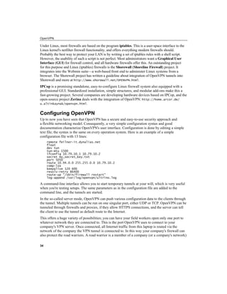 OpenVPN
34
Under Linux, most firewalls are based on the program iptables. This is a user-space interface to the
Linux kernel's netfilter firewall functionality, and offers everything modern firewalls should.
Probably the best way to protect your LAN is by writing a set of iptables rules with a shell script.
However, the usability of such a script is not perfect. Most administrators want a Graphical User
Interface (GUI) for firewall control, and all hardware firewalls offer this. An outstanding project
for this purpose and Linux (iptables) firewalls is the Shorewall (Shoreline Firewall) project. It
integrates into the Webmin suite—a web-based front end to administer Linux systems from a
browser. The Shorewall project has written a guideline about integration of OpenVPN tunnels into
Shorewall and more at http://www.shorewall.net/OPENVPN.html.
IPCop is a promising standalone, easy-to-configure Linux firewall system also equipped with a
professional GUI. Standardized installation, simple structures, and modular add-ons make this a
fast-growing project. Several companies are developing hardware devices based on IPCop, and the
open-source project Zerina deals with the integration of OpenVPN: http://home.arcor.de/
u.altinkaynak/openvpn.html.
Configuring OpenVPN
Up to now you have seen that OpenVPN has a secure and easy-to-use security approach and
a flexible networking model. Consequently, a very simple configuration syntax and good
documentation characterize OpenVPN's user interface. Configuration is done by editing a simple
text file; the syntax is the same on every operation system. Here is an example of a simple
configuration file with 13 lines:
remote feilner-it.dynalias.net
float
dev tun
tun-mtu 1500
ifconfig 10.79.10.1 10.79.10.2
secret my_secret_key.txt
port 5050
route 10.94.0.0 255.255.0.0 10.79.10.2
comp-lzo
keepalive 120 600
resolv-retry 86400
route-up "/sbin/firewall restart"
log-append /var/log/openvpn/ultrino.log
A command-line interface allows you to start temporary tunnels at your will, which is very useful
when you're testing setups. The same parameters as in the configuration file are added to the
command line, and the tunnels are started.
In the so-called server mode, OpenVPN can push various configuration data to the clients through
the tunnel. Multiple tunnels can be run on one singular port, either UDP or TCP. OpenVPN can be
tunneled through firewalls and proxies, if they allow HTTPS connections, and the server can tell
the client to use the tunnel as default route to the Internet.
This offers a huge variety of possibilities; you can have your field workers open only one port to
whatever network they are connected to. This is the port OpenVPN uses to connect to your
company's VPN server. Once connected, all Internet traffic from this laptop is routed via the
network of the company the VPN tunnel is connected to. In this way your company's firewall can
also protect the road warriors. A road warrior is a member of a company (or a company's network)
 