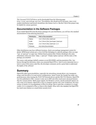 Chapter 3
The Universal TUN/TAP driver can be downloaded from the following page:
http://vtun.sourceforge.net/tun/. Nevertheless, this should not be necessary, since every
modern distribution (and kernel) should have this feature built-in. But the FAQ of this project may
be helpful for various questions.
Documentation in the Software Packages
If you install OpenVPN from the binary packages for your distribution, you will have the standard
documentation in the following directories:
Distribution Path to Documentation
Debian /usr/share/doc/openvpn
SuSE /usr/share/doc/packages/openvpn
Redhat /usr/share/doc/openvpn-2.0
Windows only online Documentation
Other distributions may have different locations; check your package management system for
details. RPM-based systems give a list of all files belonging to a specific package when you type
"rpm -ql openvpn" as super user. Debian-based systems (like Ubuntu) should give the same
information when root enters "dpkg -L openvpn". Simply replace openvpn with the name of the
package you installed.
The source code package (tarball) contains several READMEs and documentation files. Just
browse through the directories where you extracted OpenVPN to. And if you're interested, have a
look in some of the source code files; the developer comments can be a great help to understand
the depths of the software!
Summary
OpenVPN offers great possibilities; especially the networking concept allows very transparent
setups with firewalls or in road warrior configurations. James Yonan, the founder has made very
good decisions when trusting the TUN/TAP network drivers and the SSL/TLS libraries. OpenVPN
was first published in 2001; version 2 came out in 2005 and offers much more advanced features
than the versions before. Multi-client support, the Windows version, and the push/pull options are
only some of its features. OpenVPN is easy to configure and has only a few weaknesses, the most
serious of which is its incompatibility to IPsec by design. But to name this a weakness is a tough
verdict, if it is compared to IPsec as done in this chapter. IPsec still is the standard, but OpenVPN
has much more features at a much better security level.
37
 