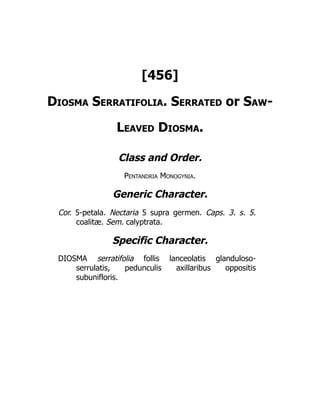 [456]
Diosma Serratifolia. Serrated or Saw-
Leaved Diosma.
Class and Order.
Pentandria Monogynia.
Generic Character.
Cor. 5-petala. Nectaria 5 supra germen. Caps. 3. s. 5.
coalitæ. Sem. calyptrata.
Specific Character.
DIOSMA serratifolia follis lanceolatis glanduloso-
serrulatis, pedunculis axillaribus oppositis
subunifloris.
 