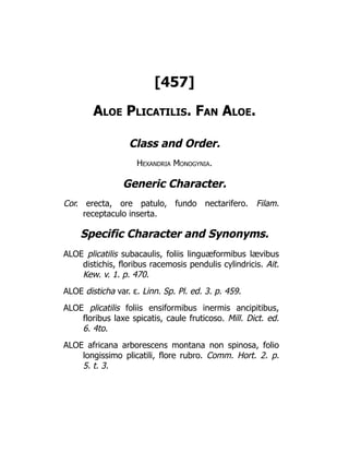 [457]
Aloe Plicatilis. Fan Aloe.
Class and Order.
Hexandria Monogynia.
Generic Character.
Cor. erecta, ore patulo, fundo nectarifero. Filam.
receptaculo inserta.
Specific Character and Synonyms.
ALOE plicatilis subacaulis, foliis linguæformibus lævibus
distichis, floribus racemosis pendulis cylindricis. Ait.
Kew. v. 1. p. 470.
ALOE disticha var. ε. Linn. Sp. Pl. ed. 3. p. 459.
ALOE plicatilis foliis ensiformibus inermis ancipitibus,
floribus laxe spicatis, caule fruticoso. Mill. Dict. ed.
6. 4to.
ALOE africana arborescens montana non spinosa, folio
longissimo plicatili, flore rubro. Comm. Hort. 2. p.
5. t. 3.
 