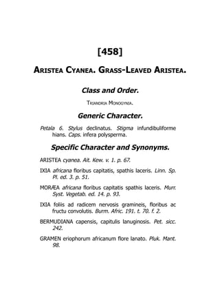 [458]
Aristea Cyanea. Grass-Leaved Aristea.
Class and Order.
Triandria Monogynia.
Generic Character.
Petala 6. Stylus declinatus. Stigma infundibuliforme
hians. Caps. infera polysperma.
Specific Character and Synonyms.
ARISTEA cyanea. Ait. Kew. v. 1. p. 67.
IXIA africana floribus capitatis, spathis laceris. Linn. Sp.
Pl. ed. 3. p. 51.
MORÆA africana floribus capitatis spathis laceris. Murr.
Syst. Vegetab. ed. 14. p. 93.
IXIA foliis ad radicem nervosis gramineis, floribus ac
fructu convolutis. Burm. Afric. 191. t. 70. f. 2.
BERMUDIANA capensis, capitulis lanuginosis. Pet. sicc.
242.
GRAMEN eriophorum africanum flore lanato. Pluk. Mant.
98.
 