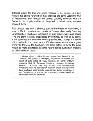 different plant; for this and other reasons[1], Dr. Ortega, in a new
work of his above referred to, has changed the term Usteria to that
of Maurandya; and, though we cannot cordially coincide with the
Doctor in the propriety either of his generic or trivial name, we have
adopted them.
This climber rises with a shrubby stalk to the height of many feet, is
very prolific in branches, and produces flowers abundantly from July
to September, which are succeeded by ripe seed-vessels and seeds.
—As the plant is easily propagated by cuttings, as well as by seeds,
it will soon become common to our greenhouses, though it is rather
better suited to the conservatory; if its blossoms, which have a great
affinity to those of the Foxglove, had more colour in them, the plant
would be more desirable: at some future period such may probably
be obtained from seeds.
[1] Observ. Quandoquidem Usteriæ nomen huic Generi à clar.
Cavanilles, qui primus id descripsit, impositum permanere non
potest ut pote antea ab illust. Wildenou alii Generi inditum;
propterea illud D. Catharinæ Pancratiæ Maurandy, lectissimæ
feminæ, D. Augustini Juan, Reg. Botanic. Horti Carthaginensis
Professoris uxori, et Botanicorum laborum sociæ, nuncupandum
duxi; oblataque opportunitate usus plantam denuo recognovi, et
tum Characterem genericum, tum etiam descriptionem specificam
ad incudem revocans reformavi.
 