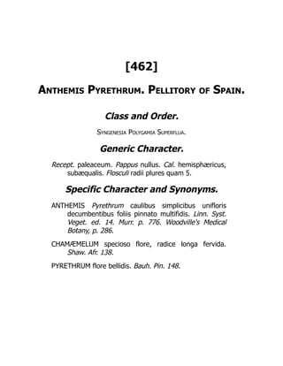 [462]
Anthemis Pyrethrum. Pellitory of Spain.
Class and Order.
Syngenesia Polygamia Superflua.
Generic Character.
Recept. paleaceum. Pappus nullus. Cal. hemisphæricus,
subæqualis. Flosculi radii plures quam 5.
Specific Character and Synonyms.
ANTHEMIS Pyrethrum caulibus simplicibus unifloris
decumbentibus foliis pinnato multifidis. Linn. Syst.
Veget. ed. 14. Murr. p. 776. Woodville's Medical
Botany, p. 286.
CHAMÆMELUM specioso flore, radice longa fervida.
Shaw. Afr. 138.
PYRETHRUM flore bellidis. Bauh. Pin. 148.
 