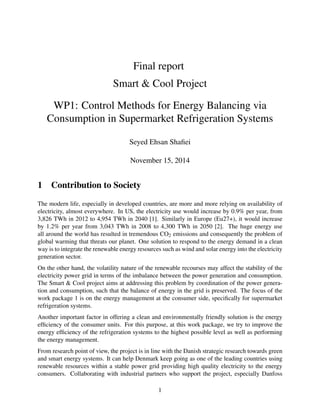 Final report
Smart & Cool Project
WP1: Control Methods for Energy Balancing via
Consumption in Supermarket Refrigeration Systems
Seyed Ehsan Shaﬁei
November 15, 2014
1 Contribution to Society
The modern life, especially in developed countries, are more and more relying on availability of
electricity, almost everywhere. In US, the electricity use would increase by 0.9% per year, from
3,826 TWh in 2012 to 4,954 TWh in 2040 [1]. Similarly in Europe (Eu27+), it would increase
by 1.2% per year from 3,043 TWh in 2008 to 4,300 TWh in 2050 [2]. The huge energy use
all around the world has resulted in tremendous CO2 emissions and consequently the problem of
global warming that threats our planet. One solution to respond to the energy demand in a clean
way is to integrate the renewable energy resources such as wind and solar energy into the electricity
generation sector.
On the other hand, the volatility nature of the renewable recourses may affect the stability of the
electricity power grid in terms of the imbalance between the power generation and consumption.
The Smart & Cool project aims at addressing this problem by coordination of the power genera-
tion and consumption, such that the balance of energy in the grid is preserved. The focus of the
work package 1 is on the energy management at the consumer side, speciﬁcally for supermarket
refrigeration systems.
Another important factor in offering a clean and environmentally friendly solution is the energy
efﬁciency of the consumer units. For this purpose, at this work package, we try to improve the
energy efﬁciency of the refrigeration systems to the highest possible level as well as performing
the energy management.
From research point of view, the project is in line with the Danish strategic research towards green
and smart energy systems. It can help Denmark keep going as one of the leading countries using
renewable resources within a stable power grid providing high quality electricity to the energy
consumers. Collaborating with industrial partners who support the project, especially Danfoss
1
 