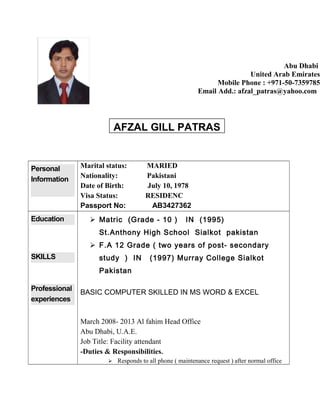 Personal
Information
Marital status: MARIED
Nationality: Pakistani
Date of Birth: July 10, 1978
Visa Status: RESIDENC
Passport No: AB3427362
Education
SKILLS
Professional
experiences
 Matric (Grade - 10 ) IN (1995)
St.Anthony High School Sialkot pakistan
 F.A 12 Grade ( two years of post- secondary
study ) IN (1997) Murray College Sialkot
Pakistan
BASIC COMPUTER SKILLED IN MS WORD & EXCEL
March 2008- 2013 Al fahim Head Office
Abu Dhabi, U.A.E.
Job Title: Facility attendant
-Duties & Responsibilities.
 Responds to all phone ( maintenance request ) after normal office
Abu Dhabi
United Arab Emirates
Mobile Phone : +971-50-7359785
Email Add.: afzal_patras@yahoo.com
AFZAL GILL PATRAS
 