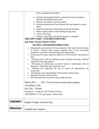 hours, weekends and holidays.
 Notifies and dispatches Staff to respond and resolve problems
identified through the phone calls.
 Monitors the facility’s security system.
 Maintains departmental log of phone calls and responsive action
taken.
 Help the maintenance staff during resolve the problams
 Makes regular rounds of the building storage areas. .
 Assists with filing.
 Performs other duties and special projects as assigned.
2002-2007 PARO UNIFORM INDUSTRY
Job Title: SALES EXECUTIVE
DUTIES AND RESPONSIBILITIES:
• Managing the sales process for new prospects, from initial contact through
to closure. Dealing with customer enquiries face to face, Contacting
prospective customers and discussing their requirements.
• Achieving all revenue targets & objectives in line with the Area Business
Plan.
• Working closely with the marketing team to produce any sales collateral
required for the target market.
• Developing & maintaining successful business relationships with all
prospects. Identifying what customers want.
• Planning and organising the day to ensure all opportunities are
maximised.
• Developing a full understanding of the business market-place.
• Maintains records of all deliveries.
• Receives and stores documents and confidential files
March 2013 – … 2015. Prism General contracting company
Abu Dhabi, UAE.
Job Title : Welder
Working as welder for Gulf Turbines Services
REPIARING of GE gas energy turbines parts
Languages English, Punjabi, Hindi and Urdu
References Available upon request.
 