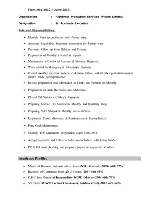 From May 2010 – June-2014:
Organization : Highbrow Production Services Private Limited.
Designation : Sr. Accounts Executive.
Role and Responsibilities:
 Monthly Sales reconciliation with Partner wise.
 Accounts Receivable Statement preparation for Partner wise.
 Payments follow up from Debtors and Partners.
 Preparation of Monthly FINANCIAL reports.
 Maintenance of Books of Account & Statutory Registers.
 Work related to Management Information Systems.
 Overall monthly payment notices, collections letters, and all other post-disbursement
client’s mails correspondence.
 Invoice preparation and submission to Clients and Partners on Monthly.
 Preparation of Bank Reconciliation Statements.
 PF and ESI Statutory Chillan’s Payments.
 Preparing Service Tax Statements Monthly and Quarterly filing.
 Preparing VAT Statement Monthly and e- Returns.
 Employees Travel allowance & Reimbursement Reconciliation.
 Petty Cash Maintenance.
 Monthly TDS Statements preparation as per Form 26Q.
 Accept payments and TDS receivable reconciliation with Form 26AS.
 PR & PO cross checking and prepare cheques on respective Vendors.
Academic Profile:
 Master of Business Administration from JNTU. Kakinada-2009- with 72%
 Bachelor of Commerce from ANU, Guntur. 2007 with 56%
 C.E.C from Board of Intermediate KGJC -Movva -2004 with 70%
 SSC from MGZPH school Ghantasala, Krishna (Dist).-2002 with 64%
 