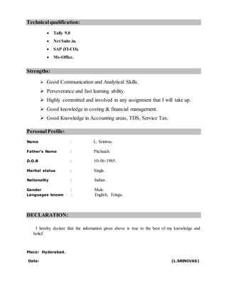 Technicalqualification:
 Tally 9.0
 Net Suite.in.
 SAP (FI-CO).
 Ms-Office.
Strengths:
 Good Communication and Analytical Skills.
 Perseverance and fast learning ability.
 Highly committed and involved in any assignment that I will take up.
 Good knowledge in costing & financial management.
 Good Knowledge in Accounting areas, TDS, Service Tax.
PersonalProfile:
Name : L. Srinivas.
Father’s Name : Pitchaiah.
D.O.B : 10-06-1985.
Marital status : Single.
Nationality : Indian.
Gender : Male.
Languages known : English, Telugu.
DECLARATION:
I hereby declare that the information given above is true to the best of my knowledge and
belief.
Place: Hyderabad.
Date: (L.SRINIVAS)
 