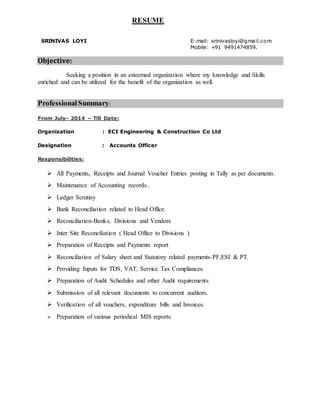 RESUME
SRINIVAS LOYI E-mail: srinivasloyi@gmail.com
Mobile: +91 9491474859.
Objective:
Seeking a position in an esteemed organization where my knowledge and Skills
enriched and can be utilized for the benefit of the organization as well.
Professional Summary:
From July- 2014 – Till Date:
Organization : ECI Engineering & Construction Co Ltd
Designation : Accounts Officer
Responsibilities:
 All Payments, Receipts and Journal Voucher Entries posting in Tally as per documents.
 Maintenance of Accounting records..
 Ledger Scrutiny
 Bank Reconciliation related to Head Office.
 Reconciliation-Banks, Divisions and Vendors
 Inter Site Reconciliation ( Head Office to Divisions )
 Preparation of Receipts and Payments report
 Reconciliation of Salary sheet and Statutory related payments-PF,ESI & PT.
 Providing Inputs for TDS, VAT, Service Tax Compliances.
 Preparation of Audit Schedules and other Audit requirements
 Submission of all relevant documents to concurrent auditors.
 Verification of all vouchers, expenditure bills and Invoices.
 Preparation of various periodical MIS reports.
 