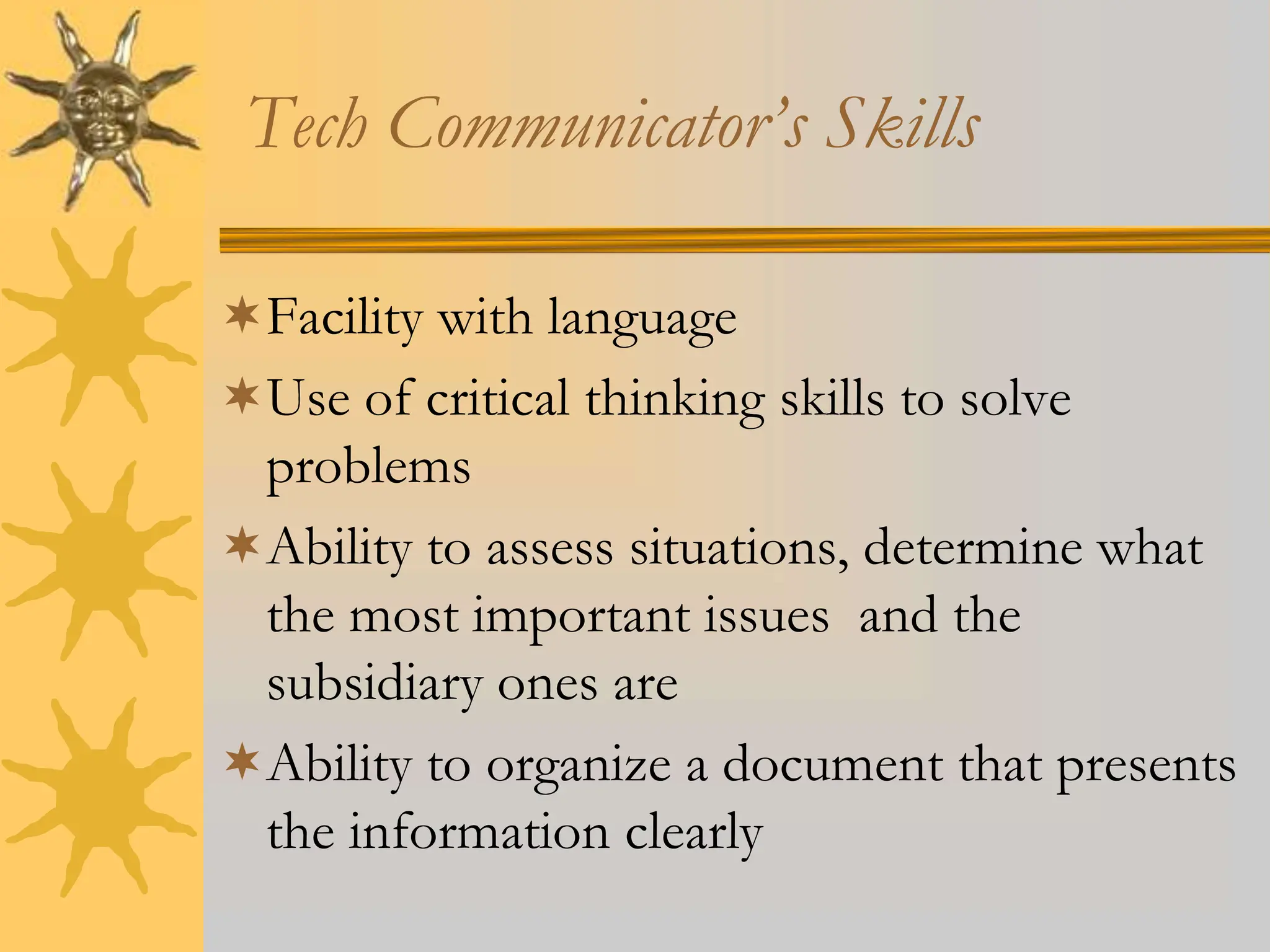 Tech Communicator’s Skills
Facility with language
Use of critical thinking skills to solve
problems
Ability to assess situations, determine what
the most important issues and the
subsidiary ones are
Ability to organize a document that presents
the information clearly
 