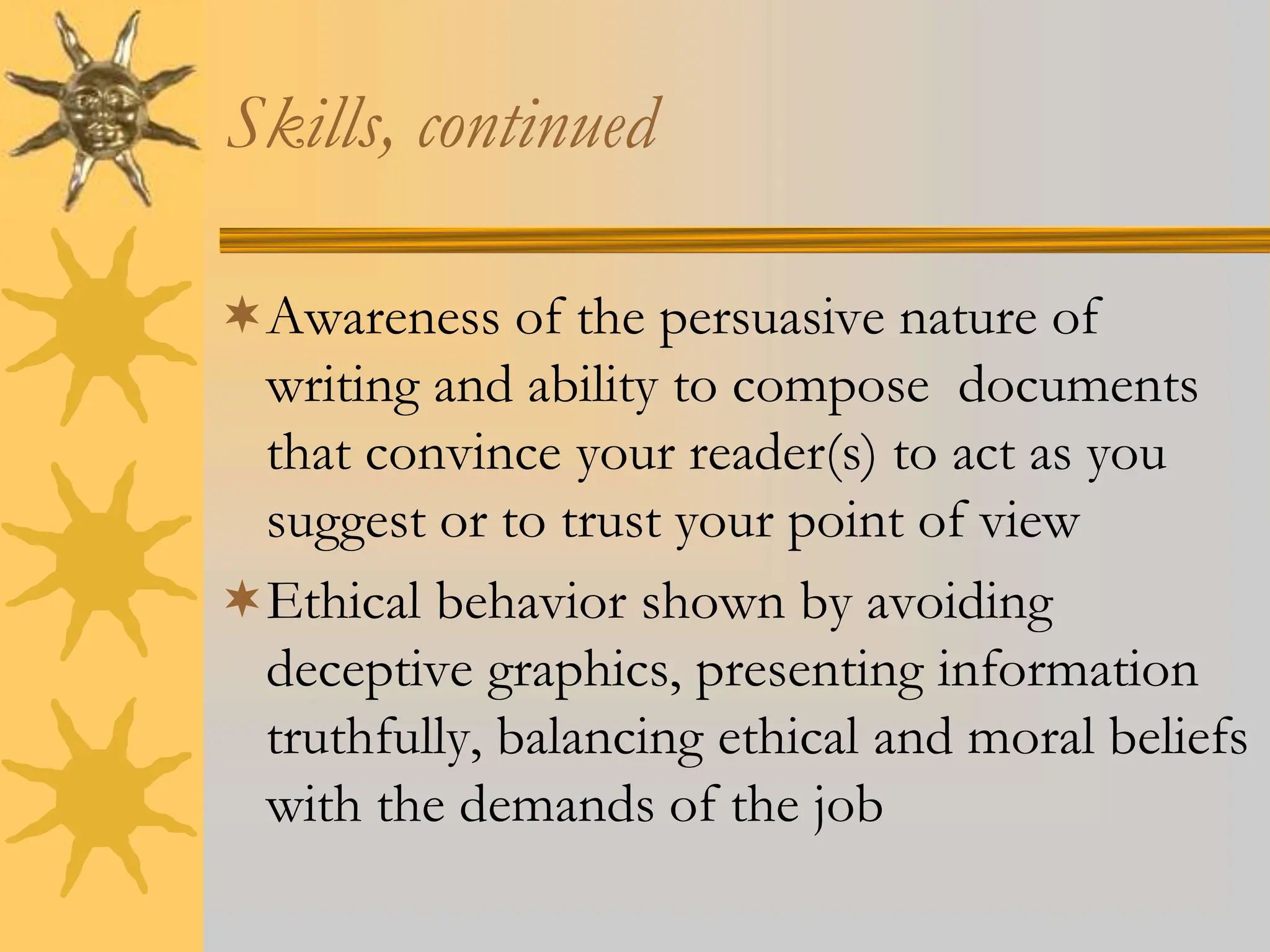 Skills, continued
Awareness of the persuasive nature of
writing and ability to compose documents
that convince your reader(s) to act as you
suggest or to trust your point of view
Ethical behavior shown by avoiding
deceptive graphics, presenting information
truthfully, balancing ethical and moral beliefs
with the demands of the job
 
