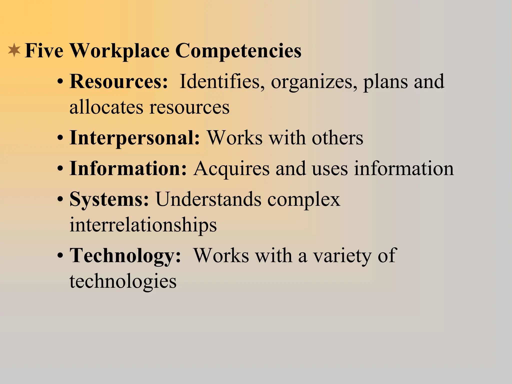 Five Workplace Competencies
• Resources: Identifies, organizes, plans and
allocates resources
• Interpersonal: Works with others
• Information: Acquires and uses information
• Systems: Understands complex
interrelationships
• Technology: Works with a variety of
technologies
 