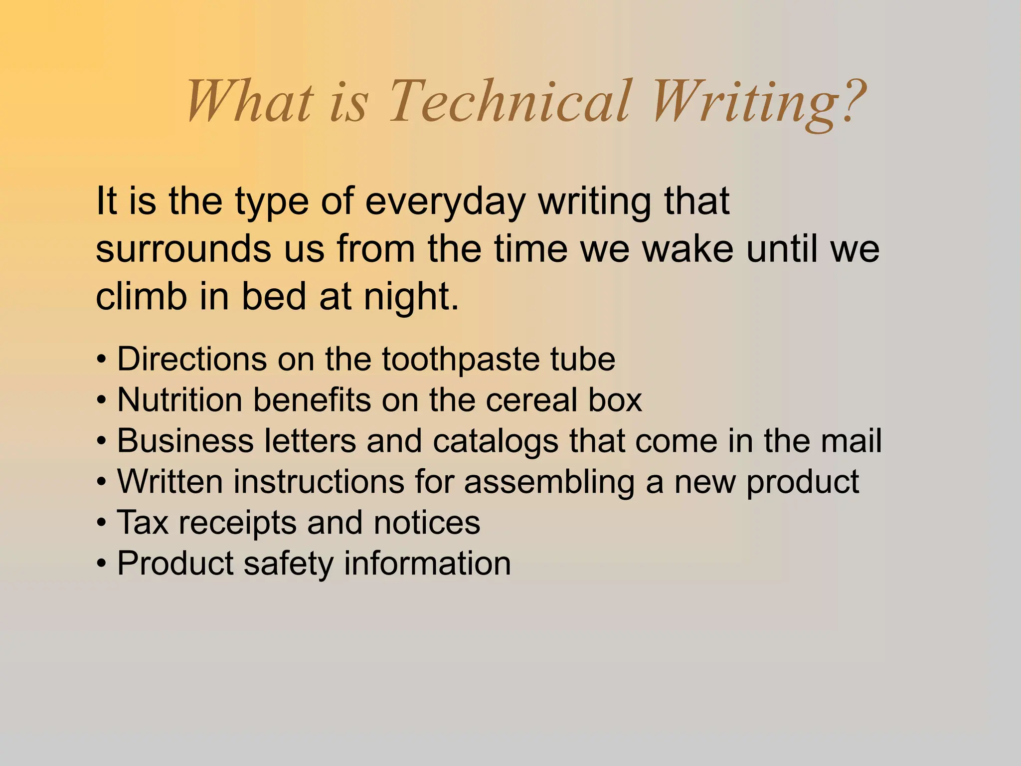 What is Technical Writing?
It is the type of everyday writing that
surrounds us from the time we wake until we
climb in bed at night.
• Directions on the toothpaste tube
• Nutrition benefits on the cereal box
• Business letters and catalogs that come in the mail
• Written instructions for assembling a new product
• Tax receipts and notices
• Product safety information
 