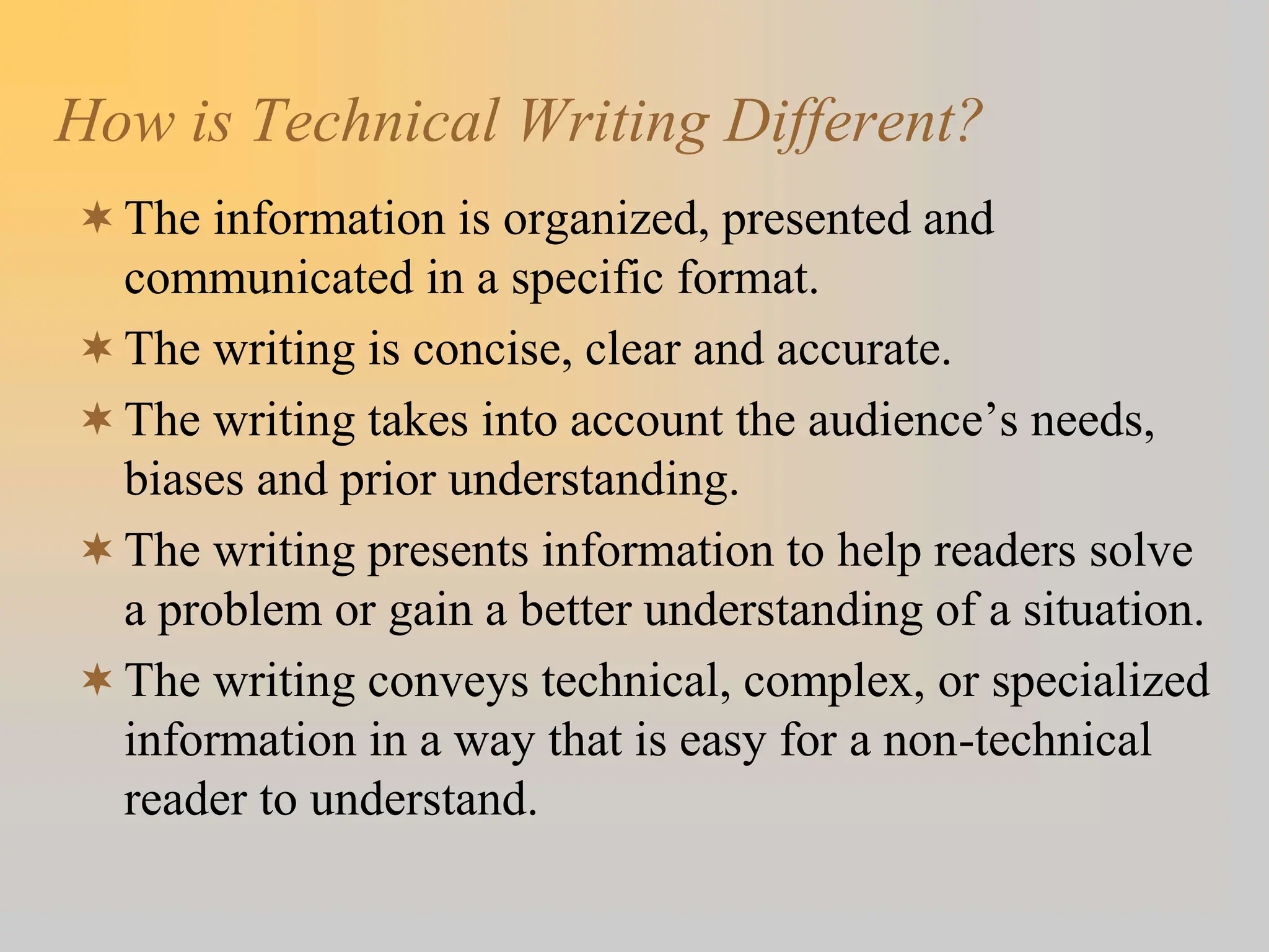 How is Technical Writing Different?
The information is organized, presented and
communicated in a specific format.
The writing is concise, clear and accurate.
The writing takes into account the audience’s needs,
biases and prior understanding.
The writing presents information to help readers solve
a problem or gain a better understanding of a situation.
The writing conveys technical, complex, or specialized
information in a way that is easy for a non-technical
reader to understand.
 