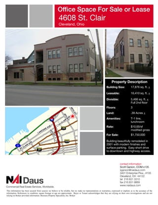 Office Space For Sale or Lease
                                                           4608 St. Clair
                                                           Cleveland, Ohio




                                                                                                                        Property Description
                                                                                                                  Building Size:              17,876 sq. ft. +

                                                                                                                  Leasable:                   16,410 sq. ft. +

                                                                                                                  Divisible:                  5,466 sq. ft. +
                                                                                                                                              Full 2nd floor
                                                                                                                  Floors:                     3
                                                                                                                  Land:                       .39 Acres +
                                                                                                                  Amenities:                  T-1 line,
                                                                                                                                              lunchroom
                                                                                                                  Rate:                       $10.00/sf
                                                                                                                                              modified gross
                                                                                                                  For Sale:                   $1,750,000

                                                                                                                  Building beautifully remodeled in
                                                                                                                  2001 with modern finishes and
                                                                                                                  surface parking. Easy short drive
                                                                                                                  to downtown and highway access.



                                                                                                                                  contact information
                                                                                                                                  Scott Garson, CCIM x135
                                                                                                                                  sgarson@naidaus.com
                                                                                                                                  3401 Enterprise Pkw., #105
                                                                                                                                  Cleveland, OH 44122
                                                                                                                                  tel 216 831 3310
                                                                                                                                  fax 216 831 9869
                                                                                                                                  www.naidaus.com

This information has been secured from sources we believe to be reliable, but we make no representations or warranties, expressed or implied, as to the accuracy of the
information. References to condition, square footage or age are approximate. Buyer or Tenant acknowledges that they are relying on their own investigations and are not
relying on Broker provided information. Business Property Specialists, Inc. Broker
 