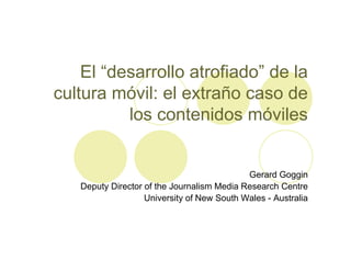 El “desarrollo atrofiado” de la
cultura móvil: el extraño caso de
          los contenidos móviles


                                            Gerard Goggin
   Deputy Director of the Journalism Media Research Centre
                   University of New South Wales - Australia
 