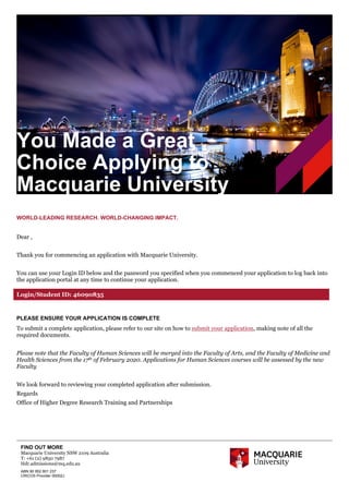 FIND OUT MORE
Macquarie University NSW 2109 Australia
T: +61 (2) 9850 7987
Hdr.admissions@mq.edu.au
ABN 90 952 801 237
CRICOS Provider 00002J
WORLD-LEADING RESEARCH. WORLD-CHANGING IMPACT.
Dear ,
Thank you for commencing an application with Macquarie University.
You can use your Login ID below and the password you specified when you commenced your application to log back into
the application portal at any time to continue your application.
PLEASE ENSURE YOUR APPLICATION IS COMPLETE
To submit a complete application, please refer to our site on how to submit your application, making note of all the
required documents.
Please note that the Faculty of Human Sciences will be merged into the Faculty of Arts, and the Faculty of Medicine and
Health Sciences from the 17th of February 2020. Applications for Human Sciences courses will be assessed by the new
Faculty
We look forward to reviewing your completed application after submission.
Regards
Office of Higher Degree Research Training and Partnerships
You Made a Great
Choice Applying to
Macquarie University
Login/Student ID: 46090835
 