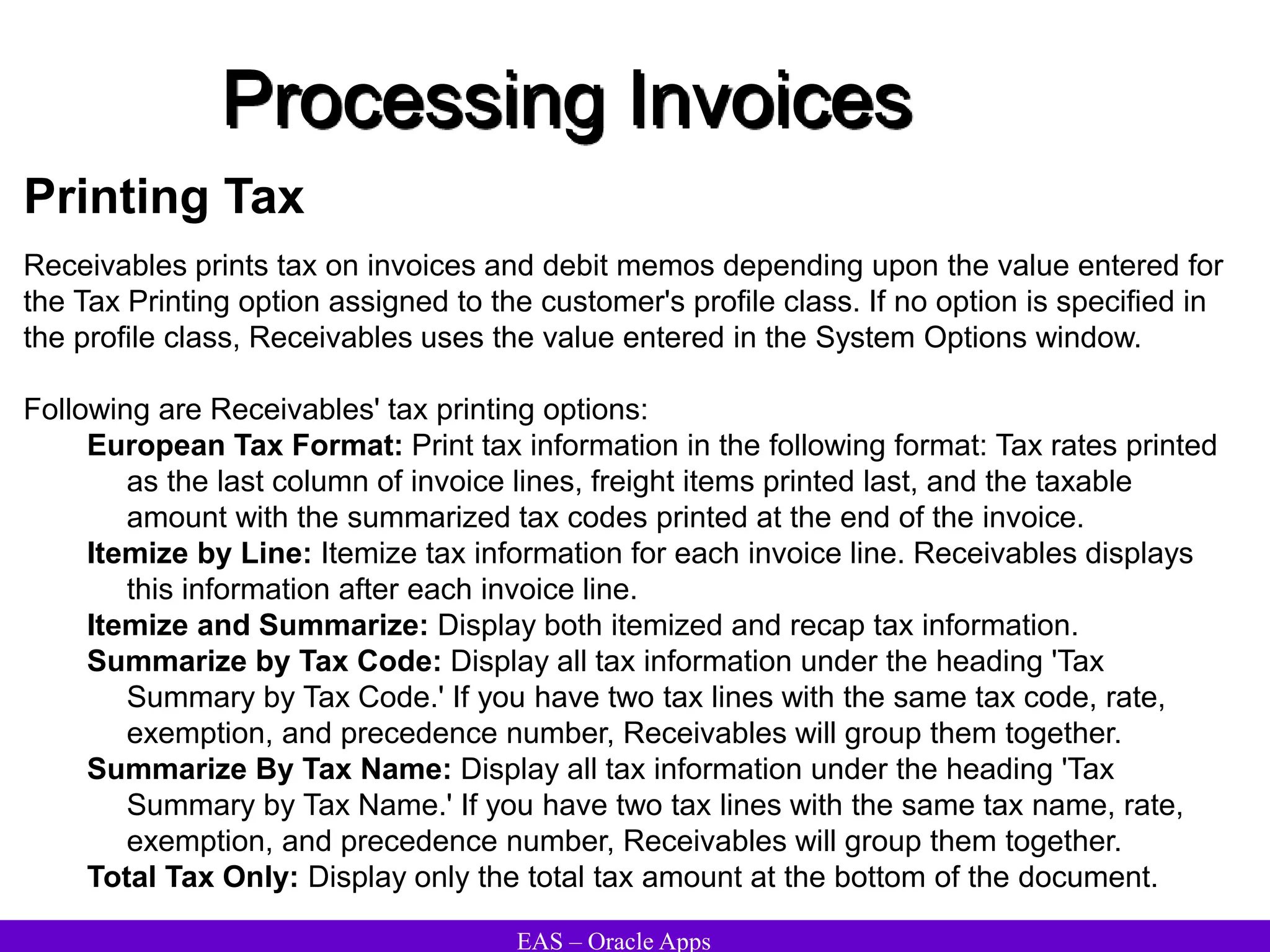 EAS – Oracle Apps
Processing Invoices
Printing Tax
Receivables prints tax on invoices and debit memos depending upon the value entered for
the Tax Printing option assigned to the customer's profile class. If no option is specified in
the profile class, Receivables uses the value entered in the System Options window.
Following are Receivables' tax printing options:
European Tax Format: Print tax information in the following format: Tax rates printed
as the last column of invoice lines, freight items printed last, and the taxable
amount with the summarized tax codes printed at the end of the invoice.
Itemize by Line: Itemize tax information for each invoice line. Receivables displays
this information after each invoice line.
Itemize and Summarize: Display both itemized and recap tax information.
Summarize by Tax Code: Display all tax information under the heading 'Tax
Summary by Tax Code.' If you have two tax lines with the same tax code, rate,
exemption, and precedence number, Receivables will group them together.
Summarize By Tax Name: Display all tax information under the heading 'Tax
Summary by Tax Name.' If you have two tax lines with the same tax name, rate,
exemption, and precedence number, Receivables will group them together.
Total Tax Only: Display only the total tax amount at the bottom of the document.
 