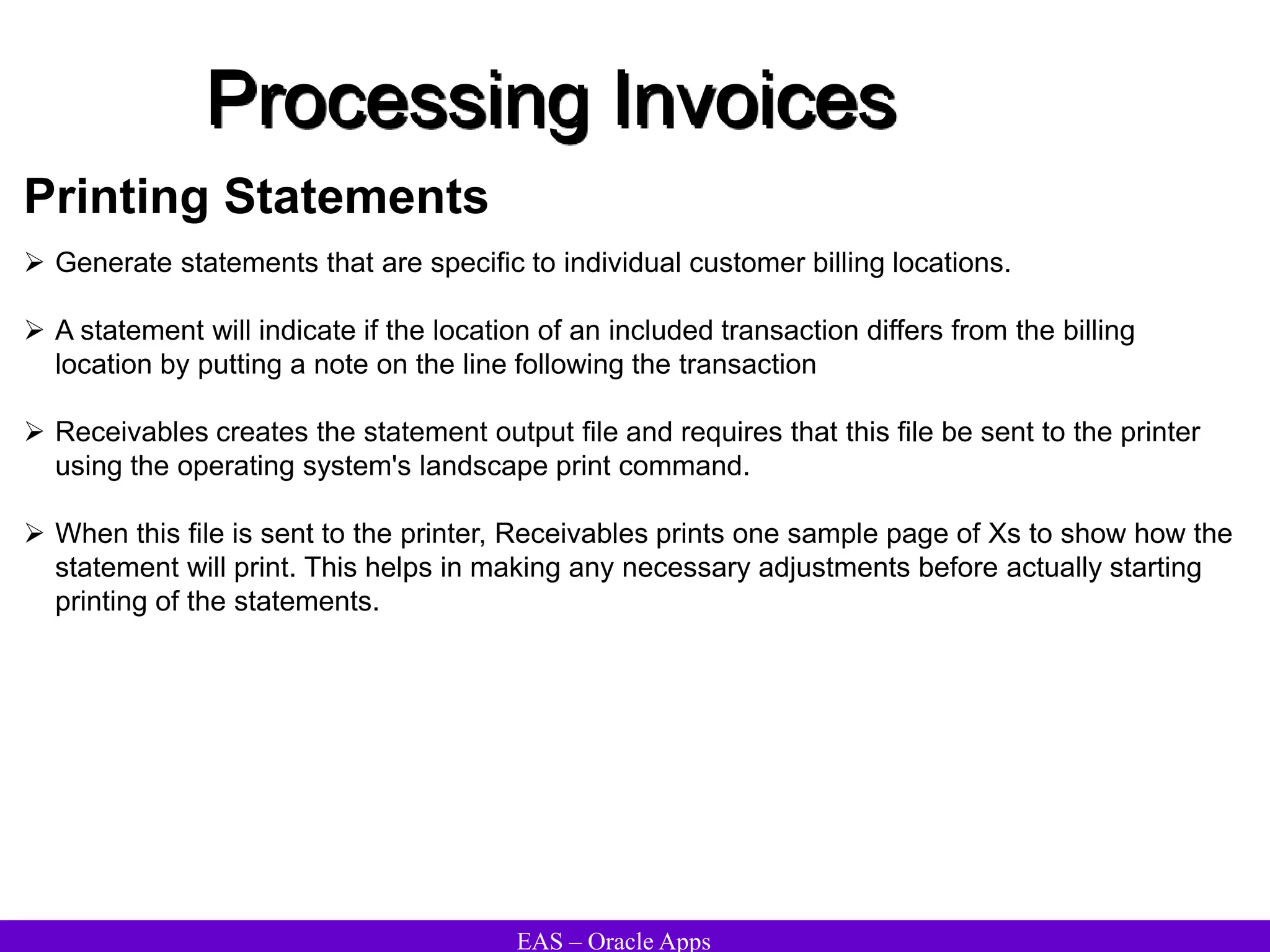 EAS – Oracle Apps
Printing Statements
 Generate statements that are specific to individual customer billing locations.
 A statement will indicate if the location of an included transaction differs from the billing
location by putting a note on the line following the transaction
 Receivables creates the statement output file and requires that this file be sent to the printer
using the operating system's landscape print command.
 When this file is sent to the printer, Receivables prints one sample page of Xs to show how the
statement will print. This helps in making any necessary adjustments before actually starting
printing of the statements.
Processing Invoices
 