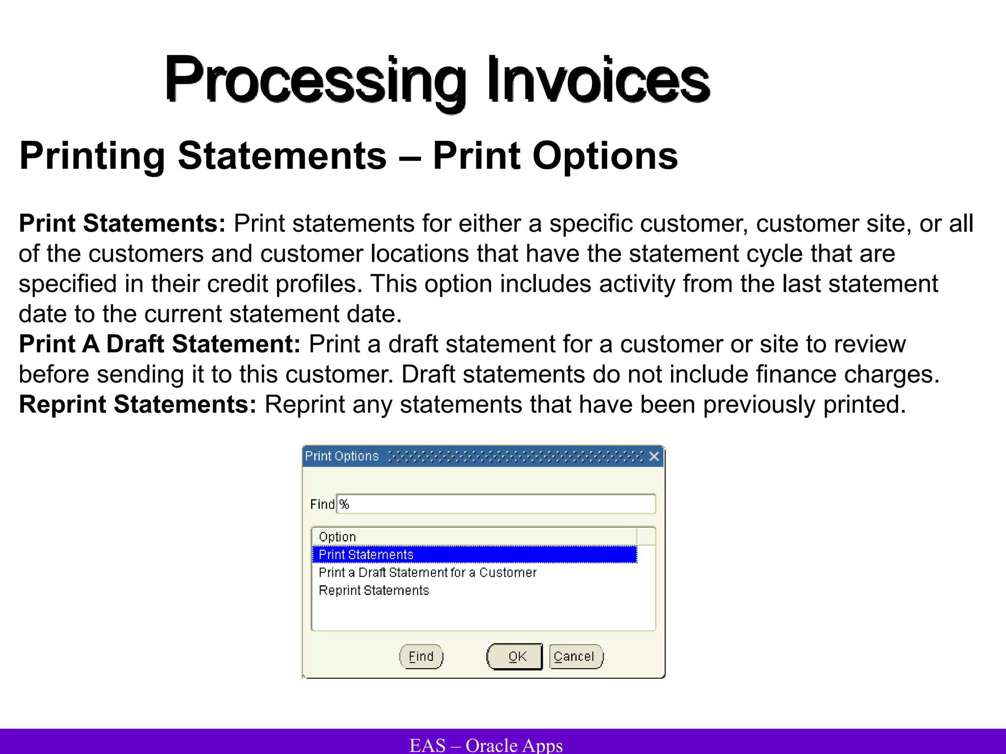 EAS – Oracle Apps
Printing Statements – Print Options
Print Statements: Print statements for either a specific customer, customer site, or all
of the customers and customer locations that have the statement cycle that are
specified in their credit profiles. This option includes activity from the last statement
date to the current statement date.
Print A Draft Statement: Print a draft statement for a customer or site to review
before sending it to this customer. Draft statements do not include finance charges.
Reprint Statements: Reprint any statements that have been previously printed.
Processing Invoices
 