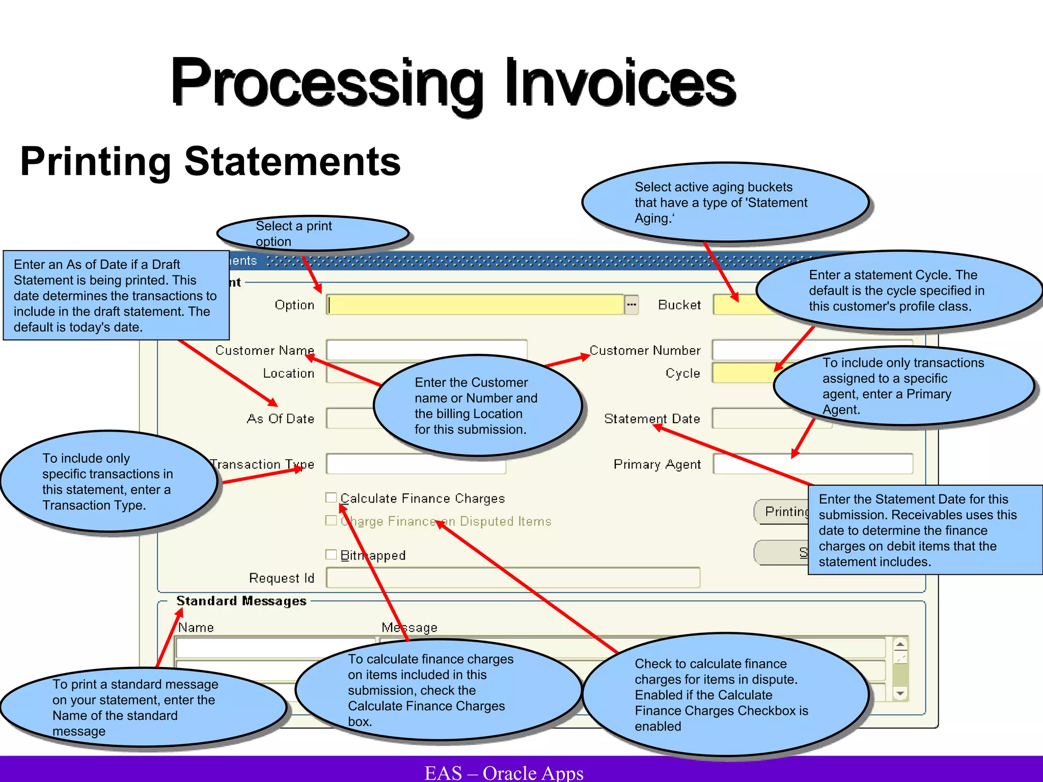 EAS – Oracle Apps
Printing Statements
Processing Invoices
Select active aging buckets
that have a type of 'Statement
Aging.‘
To calculate finance charges
on items included in this
submission, check the
Calculate Finance Charges
box.
To print a standard message
on your statement, enter the
Name of the standard
message
To include only
specific transactions in
this statement, enter a
Transaction Type.
Enter the Customer
name or Number and
the billing Location
for this submission.
Enter a statement Cycle. The
default is the cycle specified in
this customer's profile class.
To include only transactions
assigned to a specific
agent, enter a Primary
Agent.
Enter an As of Date if a Draft
Statement is being printed. This
date determines the transactions to
include in the draft statement. The
default is today's date.
Enter the Statement Date for this
submission. Receivables uses this
date to determine the finance
charges on debit items that the
statement includes.
Check to calculate finance
charges for items in dispute.
Enabled if the Calculate
Finance Charges Checkbox is
enabled
Select a print
option
 