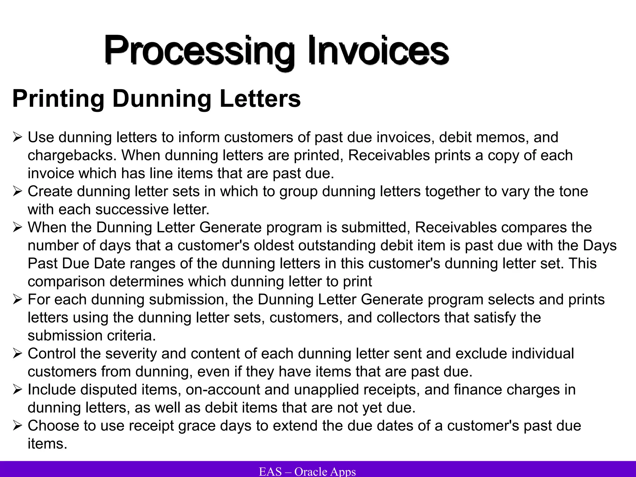 EAS – Oracle Apps
Printing Dunning Letters
 Use dunning letters to inform customers of past due invoices, debit memos, and
chargebacks. When dunning letters are printed, Receivables prints a copy of each
invoice which has line items that are past due.
 Create dunning letter sets in which to group dunning letters together to vary the tone
with each successive letter.
 When the Dunning Letter Generate program is submitted, Receivables compares the
number of days that a customer's oldest outstanding debit item is past due with the Days
Past Due Date ranges of the dunning letters in this customer's dunning letter set. This
comparison determines which dunning letter to print
 For each dunning submission, the Dunning Letter Generate program selects and prints
letters using the dunning letter sets, customers, and collectors that satisfy the
submission criteria.
 Control the severity and content of each dunning letter sent and exclude individual
customers from dunning, even if they have items that are past due.
 Include disputed items, on-account and unapplied receipts, and finance charges in
dunning letters, as well as debit items that are not yet due.
 Choose to use receipt grace days to extend the due dates of a customer's past due
items.
Processing Invoices
 