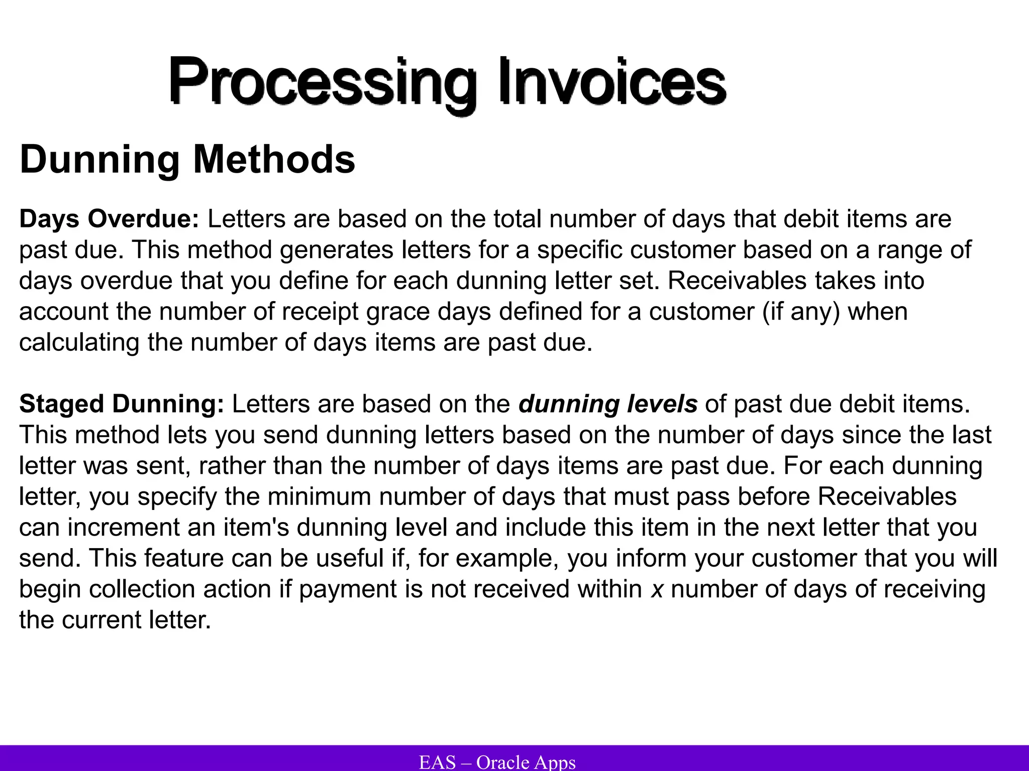 EAS – Oracle Apps
Dunning Methods
Days Overdue: Letters are based on the total number of days that debit items are
past due. This method generates letters for a specific customer based on a range of
days overdue that you define for each dunning letter set. Receivables takes into
account the number of receipt grace days defined for a customer (if any) when
calculating the number of days items are past due.
Staged Dunning: Letters are based on the dunning levels of past due debit items.
This method lets you send dunning letters based on the number of days since the last
letter was sent, rather than the number of days items are past due. For each dunning
letter, you specify the minimum number of days that must pass before Receivables
can increment an item's dunning level and include this item in the next letter that you
send. This feature can be useful if, for example, you inform your customer that you will
begin collection action if payment is not received within x number of days of receiving
the current letter.
Processing Invoices
 