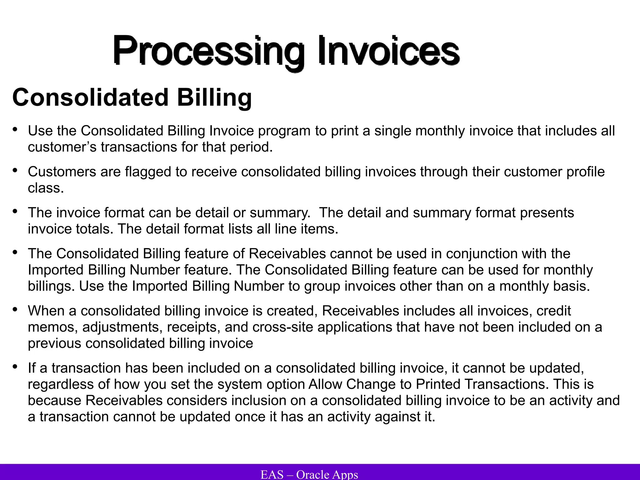 EAS – Oracle Apps
Processing Invoices
Consolidated Billing
• Use the Consolidated Billing Invoice program to print a single monthly invoice that includes all
customer’s transactions for that period.
• Customers are flagged to receive consolidated billing invoices through their customer profile
class.
• The invoice format can be detail or summary. The detail and summary format presents
invoice totals. The detail format lists all line items.
• The Consolidated Billing feature of Receivables cannot be used in conjunction with the
Imported Billing Number feature. The Consolidated Billing feature can be used for monthly
billings. Use the Imported Billing Number to group invoices other than on a monthly basis.
• When a consolidated billing invoice is created, Receivables includes all invoices, credit
memos, adjustments, receipts, and cross-site applications that have not been included on a
previous consolidated billing invoice
• If a transaction has been included on a consolidated billing invoice, it cannot be updated,
regardless of how you set the system option Allow Change to Printed Transactions. This is
because Receivables considers inclusion on a consolidated billing invoice to be an activity and
a transaction cannot be updated once it has an activity against it.
 