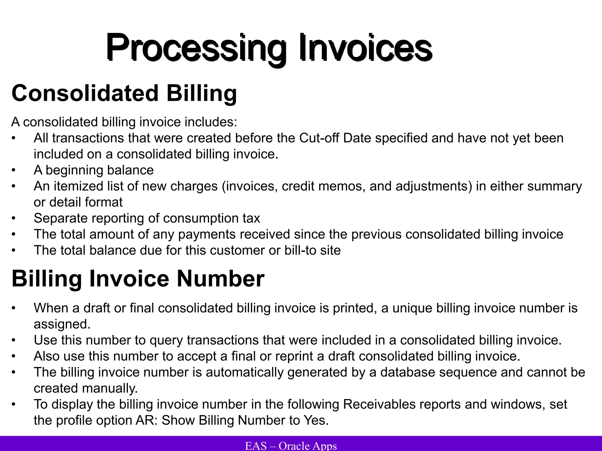EAS – Oracle Apps
Processing Invoices
Consolidated Billing
A consolidated billing invoice includes:
• All transactions that were created before the Cut-off Date specified and have not yet been
included on a consolidated billing invoice.
• A beginning balance
• An itemized list of new charges (invoices, credit memos, and adjustments) in either summary
or detail format
• Separate reporting of consumption tax
• The total amount of any payments received since the previous consolidated billing invoice
• The total balance due for this customer or bill-to site
• When a draft or final consolidated billing invoice is printed, a unique billing invoice number is
assigned.
• Use this number to query transactions that were included in a consolidated billing invoice.
• Also use this number to accept a final or reprint a draft consolidated billing invoice.
• The billing invoice number is automatically generated by a database sequence and cannot be
created manually.
• To display the billing invoice number in the following Receivables reports and windows, set
the profile option AR: Show Billing Number to Yes.
Billing Invoice Number
 