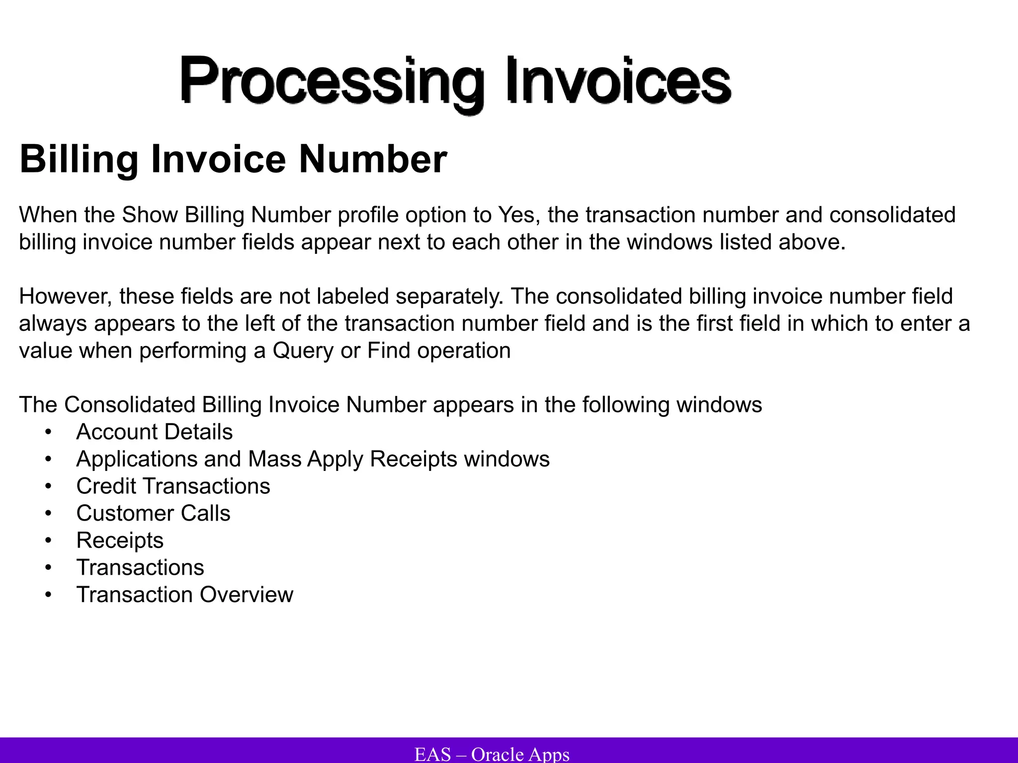 EAS – Oracle Apps
Processing Invoices
Billing Invoice Number
When the Show Billing Number profile option to Yes, the transaction number and consolidated
billing invoice number fields appear next to each other in the windows listed above.
However, these fields are not labeled separately. The consolidated billing invoice number field
always appears to the left of the transaction number field and is the first field in which to enter a
value when performing a Query or Find operation
The Consolidated Billing Invoice Number appears in the following windows
• Account Details
• Applications and Mass Apply Receipts windows
• Credit Transactions
• Customer Calls
• Receipts
• Transactions
• Transaction Overview
 