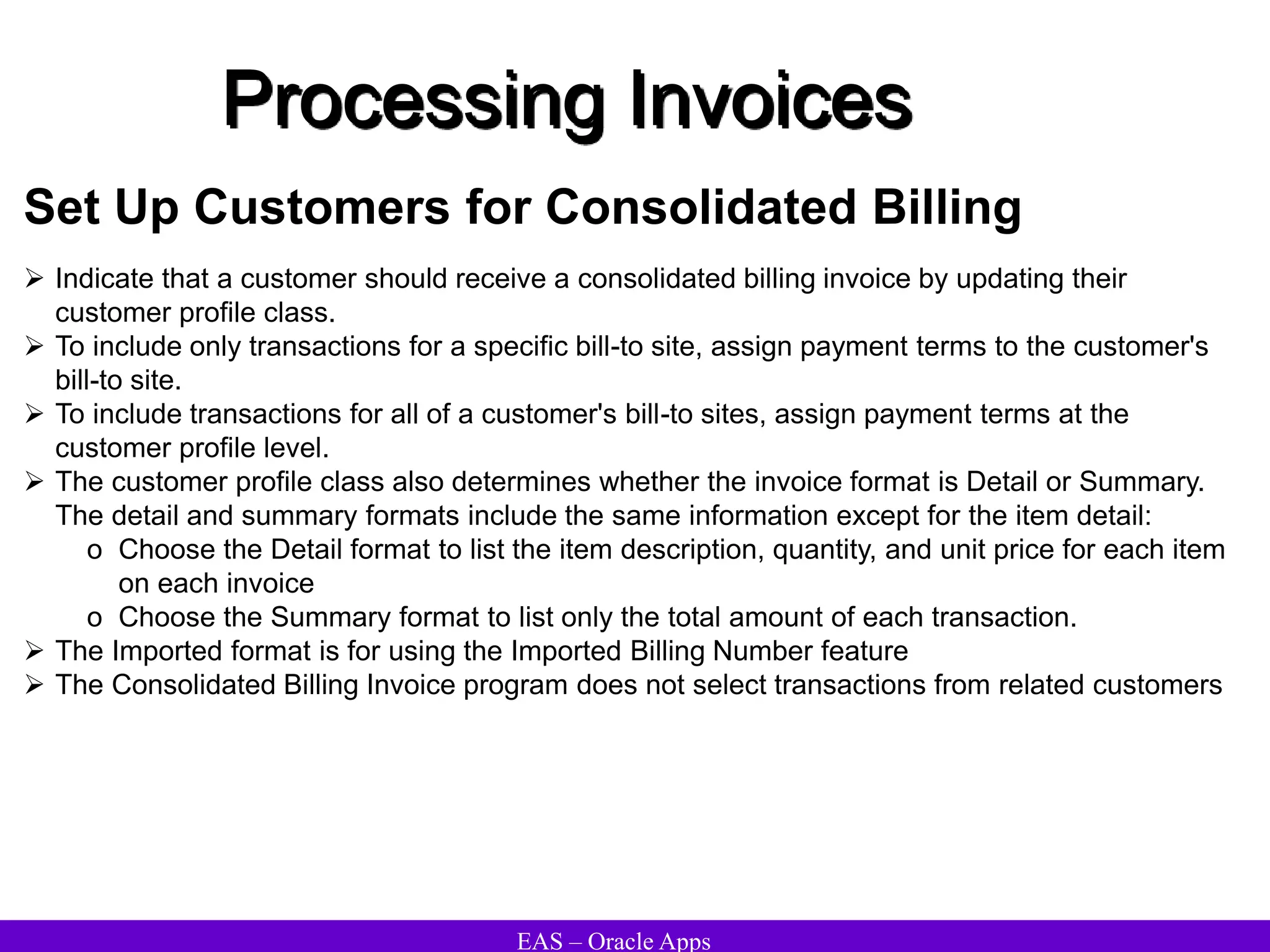 EAS – Oracle Apps
Processing Invoices
Set Up Customers for Consolidated Billing
 Indicate that a customer should receive a consolidated billing invoice by updating their
customer profile class.
 To include only transactions for a specific bill-to site, assign payment terms to the customer's
bill-to site.
 To include transactions for all of a customer's bill-to sites, assign payment terms at the
customer profile level.
 The customer profile class also determines whether the invoice format is Detail or Summary.
The detail and summary formats include the same information except for the item detail:
o Choose the Detail format to list the item description, quantity, and unit price for each item
on each invoice
o Choose the Summary format to list only the total amount of each transaction.
 The Imported format is for using the Imported Billing Number feature
 The Consolidated Billing Invoice program does not select transactions from related customers
 